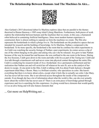 The Relationship Between Humans And The Machines In Alex...
Alex Garland s 2015 directional debut Ex Machina explores ideas that are parallel to the themes
theorized in Donna Haraway s 1985 essay titled Cyborg Manifesto. Furthermore, both pieces of work
explore the relationship between humans and the machines that we create, in this case, a humanoid
robot believed to containing Artificial Intelligence. Since most modern human experience is
constructed, there is almost nothing to separate us form the machines we create. The film also
represents the borderlands in which cyborgs live in. The borderlands are the productive spaces that are
intended for research and the building of knowledge. In Ex Machina, Nathan s compound is the
borderland. To be more specific, the borderland is the room that he confines his robot experiments to.
As Caleb was watching the security footage of Nathan s past experiments, he comes across a clip of
one of the robots banging on the glass and asking why can t she be released. Ava grew to hate Nathan
because of the way he treated her and because she was confined to the one room in the house. During
the Ava Sessions, Caleb goes down to the room and talks with Ava as part of the Turing test. Caleb and
Ava talk through a translucent wall and never come into physical contact throughout the entire film.
Caleb is conducting his research inside of Ava s borderland. Ava s permanent confinement and her
realization that Nathan can and will switch her off whenever he sees fit, acts as the catalyst of her
desire to escape. At one point in the film, Caleb is talking with Ava about Frank Jackson s thought
experiment titled Mary s Room. Mary is a brilliant scientist, who specializes in color. She knows
everything that there is to know about colors, except what it feels like to actually see color. Like Mary,
Ava has never left her room. She is not allowed access throughout the inside of the compound or
outside. Even though she has a lot of information about what the world is like, can she ever actually
know about the world if she has never seen it? There is an extra piece of knowledge gained through
experience and Ava is searching for this experience. A cyborg would have elements that would qualify
it it as an alive being and will also feature elements that
... Get more on HelpWriting.net ...
 