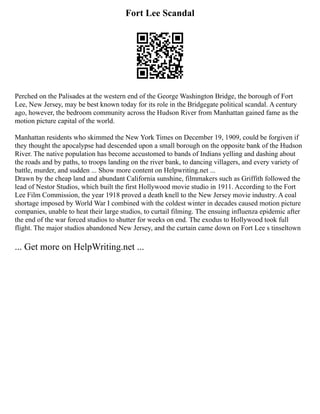 Fort Lee Scandal
Perched on the Palisades at the western end of the George Washington Bridge, the borough of Fort
Lee, New Jersey, may be best known today for its role in the Bridgegate political scandal. A century
ago, however, the bedroom community across the Hudson River from Manhattan gained fame as the
motion picture capital of the world.
Manhattan residents who skimmed the New York Times on December 19, 1909, could be forgiven if
they thought the apocalypse had descended upon a small borough on the opposite bank of the Hudson
River. The native population has become accustomed to bands of Indians yelling and dashing about
the roads and by paths, to troops landing on the river bank, to dancing villagers, and every variety of
battle, murder, and sudden ... Show more content on Helpwriting.net ...
Drawn by the cheap land and abundant California sunshine, filmmakers such as Griffith followed the
lead of Nestor Studios, which built the first Hollywood movie studio in 1911. According to the Fort
Lee Film Commission, the year 1918 proved a death knell to the New Jersey movie industry. A coal
shortage imposed by World War I combined with the coldest winter in decades caused motion picture
companies, unable to heat their large studios, to curtail filming. The ensuing influenza epidemic after
the end of the war forced studios to shutter for weeks on end. The exodus to Hollywood took full
flight. The major studios abandoned New Jersey, and the curtain came down on Fort Lee s tinseltown
... Get more on HelpWriting.net ...
 