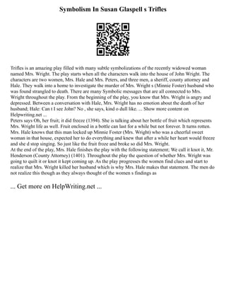 Symbolism In Susan Glaspell s Trifles
Trifles is an amazing play filled with many subtle symbolizations of the recently widowed woman
named Mrs. Wright. The play starts when all the characters walk into the house of John Wright. The
characters are two women, Mrs. Hale and Mrs. Peters, and three men, a sheriff, county attorney and
Hale. They walk into a home to investigate the murder of Mrs. Wright s (Minnie Foster) husband who
was found strangled to death. There are many Symbolic messages that are all connected to Mrs.
Wright throughout the play. From the beginning of the play, you know that Mrs. Wright is angry and
depressed. Between a conversation with Hale, Mrs. Wright has no emotion about the death of her
husband; Hale: Can t I see John? No , she says, kind o dull like. ... Show more content on
Helpwriting.net ...
Peters says Oh, her fruit; it did freeze (1394). She is talking about her bottle of fruit which represents
Mrs. Wright life as well. Fruit enclosed in a bottle can last for a while but not forever. It turns rotten.
Mrs. Hale knows that this man locked up Minnie Foster (Mrs. Wright) who was a cheerful sweet
woman in that house, expected her to do everything and knew that after a while her heart would freeze
and she d stop singing. So just like the fruit froze and broke so did Mrs. Wright.
At the end of the play, Mrs. Hale finishes the play with the following statement; We call it knot it, Mr.
Henderson (County Attorney) (1401). Throughout the play the question of whether Mrs. Wright was
going to quilt it or knot it kept coming up. As the play progresses the women find clues and start to
realize that Mrs. Wright killed her husband which is why Mrs. Hale makes that statement. The men do
not realize this though as they always thought of the women s findings as
... Get more on HelpWriting.net ...
 
