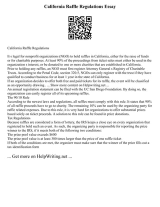 California Raffle Regulations Essay
California Raffle Regulations
It s legal for nonprofit organizations (NGO) to hold raffles in California, either for the raise of funds
or for charitable purposes. At least 90% of the proceedings from ticket sales must either be used in the
organization s interest, or be donated to one or more charities that are established in California.
Prior to holding any raffles, an NGO must first register Attorney General s Registry of Charitable
Trusts. According to the Penal Code, section 320.5, NGOs can only register with the trust if they have
qualified to conduct business for at least 1 year in the state of California.
If an organization decides to offer both free and paid tickets for its raffle, the event will be classified
as an opportunity drawing . ... Show more content on Helpwriting.net ...
An annual registration statement can be filed with the UC San Diego Foundation. By doing so, the
organization can easily register all of its upcoming raffles.
The 90/10 Rule
According to the newest laws and regulations, all raffles must comply with this rule. It states that 90%
of all raffle proceeds have to go to charity. The remaining 10% can be used by the organizing party for
raffle related expenses. Due to this rule, it is very hard for organizations to offer substantial prizes
based solely on ticket proceeds. A solution to this rule can be found in prize donations.
Tax Regulations
Because raffles are considered a form of lottery, the IRS keeps a close eye on every organization that
registered to hold such an event. As such, the organizing party is responsible for reporting the prize
winner to the IRS, if it meets both of the following two conditions:
The prize pool value exceeds $600
The prize pool value is at least 300 times larger than the price of one raffle ticket
If both of the conditions are met, the organizer must make sure that the winner of the prize fills out a
tax identification form
... Get more on HelpWriting.net ...
 