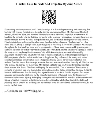 Timeless Love In Pride And Prejudice By Jane Austen
Does money mean the same as love? In modern days it is frowned upon to only look at money, but
back in 18th century Britain it was the only step for sanctuary and love. Mr. Darcy and Elizabeth
Bennett, characters from Jane Austen s timeless love novel Pride and Prejudice, are examples of
breaking the normal cycle for that time period. In order to see any connections between these two, we
must first break it down by class, their personalities, and their actual feelings toward one another.
Elizabeth is judgmental toward the class more than her feelings, because Elizabeth is of very low
class, and Mr. Darcy is of high class, even though he is obviously in love with Elizabeth. As you read
throughout the timeless love story, you begin to notice ... Show more content on Helpwriting.net ...
Darcy or any man her father offered her hand to. The spark for Elizabeth s heart was ignited as soon as
the housekeeper explained her fondness of him while knowing they were not influenced by
judgement. Mr. Darcy and Elizabeth both had so many complications with arranged marriages to
different people who had no interest in love or happiness, they only cared for money and status.
Elizabeth embedded herself in her sister s happiness to only ignore her own and judge her own
actions, from her sisters. Love was grown over time and was tested multiple times by Mr. Darcy s aunt
who insisted he married for money and Mr. Bennett s plea to wed Mr. Collins for money until her
sister married him due to false love and hoping for a secure life. This is a quote of Jane Austen s
powerful creation of true love through two complete opposites, But no sooner had he made it clear to
himself and his friends that she hardly had a good feature in her face, than he began to find it was
rendered uncommonly intelligent by the beautiful expression of her dark eyes. To this discovery
succeeded some others equally mortifying. Though he had detected with a critical eye more than one
failure of perfect symmetry in her form, he was forced to acknowledge her figure to be light and
pleasing; and in spite of his asserting that her manners were not those of the fashionable world, he was
caught by their easy
... Get more on HelpWriting.net ...
 