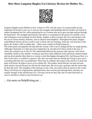 How Does Langston Hughes Use Literary Devices In Mother To...
Langston Hughes poem Mother to Son, written in 1922, tells the story of a young mother giving
important life lessons to her son. It conveys the struggles and hardships that the mother was forced to
endure throughout her life, while portraying her as a woman who never gave up hope and got through
the hard times. The strength and resilience she shows is a testament to the power of a mother s love
and willingness to do anything for their family. Hughes is able to portray this love and emotion with
the use of various literary elements, such as rhymes and metaphors. Throughout the poem, Hughes
used different literary devices to tell a story to those who are listening. From the very first line of the
poem, the reader is able to gather that ... Show more content on Helpwriting.net ...
The entire poem encompasses the idea that the woman s life is never ending and has its rough patches.
Although it had tacks in it that may have tripped her up, she did not let those stand in the way of
where she wanted to go in life (3). The relationship between the staircase and a person s life can be
incredibly similar to one another. A staircase may have many different twists and turns, broken boards,
and run down patches that relate to a various events that happen throughout life. Just because there is a
hole in the stairs, or a death in a person s life, does not mean that one should quit living or give up on
everything that they have accomplished. There may be setbacks that require time and love to heal, but
there will always be hope to move on to a better life. The mother insists that her son does not turn
back and give up just because his life has hit a hard spot. She never gave up hope, and she insists that
he does the same. The metaphor of the staircase to one s life, can easily relate to anyone in the world.
There will always be rough patches and hard times, but everyone gets through them, and they are
usually stronger in the end because of it. Life may not be an easy task, but we must learn how to
survive and thrive whatever may be thrown our
... Get more on HelpWriting.net ...
 