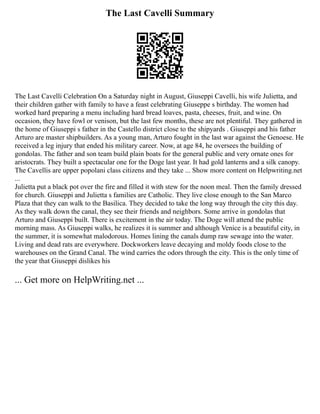 The Last Cavelli Summary
The Last Cavelli Celebration On a Saturday night in August, Giuseppi Cavelli, his wife Julietta, and
their children gather with family to have a feast celebrating Giuseppe s birthday. The women had
worked hard preparing a menu including hard bread loaves, pasta, cheeses, fruit, and wine. On
occasion, they have fowl or venison, but the last few months, these are not plentiful. They gathered in
the home of Giuseppi s father in the Castello district close to the shipyards . Giuseppi and his father
Arturo are master shipbuilders. As a young man, Arturo fought in the last war against the Genoese. He
received a leg injury that ended his military career. Now, at age 84, he oversees the building of
gondolas. The father and son team build plain boats for the general public and very ornate ones for
aristocrats. They built a spectacular one for the Doge last year. It had gold lanterns and a silk canopy.
The Cavellis are upper popolani class citizens and they take ... Show more content on Helpwriting.net
...
Julietta put a black pot over the fire and filled it with stew for the noon meal. Then the family dressed
for church. Giuseppi and Julietta s families are Catholic. They live close enough to the San Marco
Plaza that they can walk to the Basilica. They decided to take the long way through the city this day.
As they walk down the canal, they see their friends and neighbors. Some arrive in gondolas that
Arturo and Giuseppi built. There is excitement in the air today. The Doge will attend the public
morning mass. As Giuseppi walks, he realizes it is summer and although Venice is a beautiful city, in
the summer, it is somewhat malodorous. Homes lining the canals dump raw sewage into the water.
Living and dead rats are everywhere. Dockworkers leave decaying and moldy foods close to the
warehouses on the Grand Canal. The wind carries the odors through the city. This is the only time of
the year that Giuseppi dislikes his
... Get more on HelpWriting.net ...
 