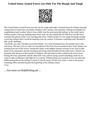 United States Armed Forces Are Only For The Rough And Tough
The United States Armed Forces are only for the rough and tough. I learned about the military through
commercials on television, my family members who veterans, and recruiters walking are thought my
neighborhood and at school when I was a child. Join the most powerful military in the world, said a
military poster I had seen walking home from work one day and the Be All That You Can Be Army
commercials played while I was watching television. I believed that if I was rough and tough enough
to join the military then I could do anything I put my mind to. It became a challenge and I decided to
take on the challenge.
I recall the very day I decided to join the military. As I sat in keyboard class, the teacher turn on the
television. The news was on with a live broadcast of the Twin towers located in New York. Smoke was
coming from one of the towers. Seeing this major event happen caused everyone in my class to talk.
Some of my classmates started screaming and crying when the plane hit the other tower. School was
released early because of the amount of students who had relatives that worked in the twin towers.
Seeing all of my classmates and the other kids at my school crying caused something inside me to
want to make a difference and fight for my country. Without doing any research of my own about the
different branches of the military, I chose to join the Army. On the way home, I went to the nearest
recruiting office and that became the beginning of my military career.
I was
... Get more on HelpWriting.net ...
 