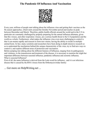 The Pandemic Of Influenza And Vaccination
Every year, millions of people start talking about the influenza virus and getting their vaccines as the
flu season approaches, which starts around the October November period and reaches its peak
between December and March. Therefore, public health officials around the world and in the U.S in
particular are constantly challenged by properly preparing for the annual influenza dilemma, given
that this viruses, and other respiratory viruses, are a serious health threat to the U.S population and the
world as a whole. Furthermore, what makes the influenza virus even more challenging to control is
that it can mutate rapidly and reassort to form new strains, having the ability to reside in multiple
animal hosts. In fact, many scientists and researchers have been doing in depth intensive research so
as to understand the mechanism behind this unique characteristic of the virus, try to find new ways to
control it, and explore different areas of protection and vaccination.
Before jumping into talking about the different features of Influenza, ranging from its pathogenesis
and virulence, to the transmission and treatment of the disease, it is necessary to mention the slight but
important difference between seasonal influenza, pandemic influenza and zoonotic influenza.
What is seasonal Influenza?
First of all, the name Influenza is derived from the Latin word for influence , and it is an infectious
disease that is caused by the RNA viruses from the Orthomyxoviridae family:
... Get more on HelpWriting.net ...
 