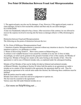 Two Point Of Distinction Between Fraud And Misrepresentation
3. The aggrieved party can also sue for damages, if any. However, if the aggrieved party wants to
claim damages, he has to first rescind the contract and then only he can claim damages.
ILLUSTRATION
A man was fraudulently induced to buy a house. After rescission of the contract, he was allowed to
recover the expense involved in moving into the house as damages [Doyle vs Olby (Ironmongers)
Ltd.].
Distinction between Fraud and Misrepresentation
The following are the points of distinction between the two:
SI. No. Point of Difference Misrepresentation Fraud
1. Intention of parties Misrepresentation is innocent without any intention to deceive. Fraud implies an
intention to deceive, it is deliberate or willful.
2. Means of discovering Ttruth If ... Show more content on Helpwriting.net ...
A contract is not voidable because it was caused by a mistake as to any law in force in India.
Accordingly, no relief can be granted on the ground of mistake of law of the country. (b) Mistake of
foreign law. Mistake of foreign law stands on the same footing as the mistake of fact . Here the
agreement is void in case of bilateral mistake only, as explained under the subsequent heading.
Mistake of Fact Mistake of fact can be further divided as bilateral and unilateral mistake.
a) Bilateral Mistake: According to Section 20 where both the parties to an agreement are under a
mistake as to a matter of fact essential to the agreement, the agreement shall be void . Thus for
declaring an agreement to be void ab initio under this Section, the following three conditions must be
fulfilled:
Both the parties must be under a mistake
Mistake must relate to some fact and not to judgement or opinion etc.
The fact must be essential to the agreement
Various cases that fall under bilateral mistake are as
... Get more on HelpWriting.net ...
 