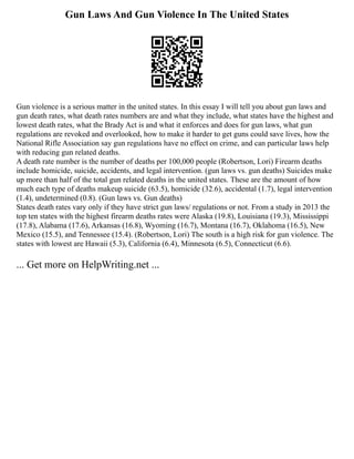 Gun Laws And Gun Violence In The United States
Gun violence is a serious matter in the united states. In this essay I will tell you about gun laws and
gun death rates, what death rates numbers are and what they include, what states have the highest and
lowest death rates, what the Brady Act is and what it enforces and does for gun laws, what gun
regulations are revoked and overlooked, how to make it harder to get guns could save lives, how the
National Rifle Association say gun regulations have no effect on crime, and can particular laws help
with reducing gun related deaths.
A death rate number is the number of deaths per 100,000 people (Robertson, Lori) Firearm deaths
include homicide, suicide, accidents, and legal intervention. (gun laws vs. gun deaths) Suicides make
up more than half of the total gun related deaths in the united states. These are the amount of how
much each type of deaths makeup suicide (63.5), homicide (32.6), accidental (1.7), legal intervention
(1.4), undetermined (0.8). (Gun laws vs. Gun deaths)
States death rates vary only if they have strict gun laws/ regulations or not. From a study in 2013 the
top ten states with the highest firearm deaths rates were Alaska (19.8), Louisiana (19.3), Mississippi
(17.8), Alabama (17.6), Arkansas (16.8), Wyoming (16.7), Montana (16.7), Oklahoma (16.5), New
Mexico (15.5), and Tennessee (15.4). (Robertson, Lori) The south is a high risk for gun violence. The
states with lowest are Hawaii (5.3), California (6.4), Minnesota (6.5), Connecticut (6.6).
... Get more on HelpWriting.net ...
 