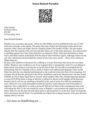 Satan Ruined Paradise
John Arancio
Professor Weiss
EN 205
22 November 2014
Satan Ruined Paradise
Paradise Lost, an artistic epic poem, written by John Milton was first published in the year of 1667
with only ten books in the edition. The poem takes place before the beginning of time and in four
locations: Hell, Chaos and Night, Heaven, Paradise (Earth) The Garden of Eden. The epic begins
directly after the creation of the universe and after Satan, one of the main characters, was unsuccessful
at rebelling against God. Once Satan failed he was damned to Hell, which then fueled him to harm
God s cherished creation, humankind with the help of other rebellious angels. Although, Satan was the
one who volunteered and persuaded the council to have him carry out the ... Show more content on
Helpwriting.net ...
He pays close attention to the person he is talking to, to learn from them and convey his own ideas
further. Whatever ones weakness is, he ll use it against them. Consequently, when Eve was talking to
Satan and he was trying to convince her to eat the fruit he had. He was able to accomplish this by
determining what Eve responds well to, which is flattery and sophisticated language. Satan would
flatter her until she was charmed and distracted so she could not notice the flaws in his reasoning. For
example, But all that fair and good in thy Divine Semblance, and in thy Beauties heav nly Ray United
I beheld; no Fair to thine Equivalent or second, which compel d Mee thus, though importune perhaps,
to come (610) What Satan is doing in that line is telling Eve that he could imagine all the heavenly
beauties, but he will not see anything as beautiful as her, and of course Eve falls his manipulative
ways. When Eve was easily persuaded towards the fruit her whole character went from perfect to
imperfect. How could she be so easily convinced? Did she not think of the consequences that come
with eating the fruit? If she was around for some of Raphael s conversations she might have known
better. Once Eve ate the fruit she told Adam about it and forced him to eat the fruit when all along this
fruit is poisonous and off limits. Eve potentially put Adams life in danger because of her poor decision
making which is not fair
... Get more on HelpWriting.net ...
 