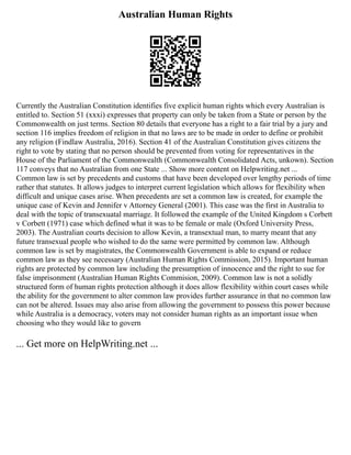 Australian Human Rights
Currently the Australian Constitution identifies five explicit human rights which every Australian is
entitled to. Section 51 (xxxi) expresses that property can only be taken from a State or person by the
Commonwealth on just terms. Section 80 details that everyone has a right to a fair trial by a jury and
section 116 implies freedom of religion in that no laws are to be made in order to define or prohibit
any religion (Findlaw Australia, 2016). Section 41 of the Australian Constitution gives citizens the
right to vote by stating that no person should be prevented from voting for representatives in the
House of the Parliament of the Commonwealth (Commonwealth Consolidated Acts, unkown). Section
117 conveys that no Australian from one State ... Show more content on Helpwriting.net ...
Common law is set by precedents and customs that have been developed over lengthy periods of time
rather that statutes. It allows judges to interpret current legislation which allows for flexibility when
difficult and unique cases arise. When precedents are set a common law is created, for example the
unique case of Kevin and Jennifer v Attorney General (2001). This case was the first in Australia to
deal with the topic of transexuatal marriage. It followed the example of the United Kingdom s Corbett
v Corbett (1971) case which defined what it was to be female or male (Oxford University Press,
2003). The Australian courts decision to allow Kevin, a transextual man, to marry meant that any
future transexual people who wished to do the same were permitted by common law. Although
common law is set by magistrates, the Commonwealth Government is able to expand or reduce
common law as they see necessary (Australian Human Rights Commission, 2015). Important human
rights are protected by common law including the presumption of innocence and the right to sue for
false imprisonment (Australian Human Rights Commision, 2009). Common law is not a solidly
structured form of human rights protection although it does allow flexibility within court cases while
the ability for the government to alter common law provides further assurance in that no common law
can not be altered. Issues may also arise from allowing the government to possess this power because
while Australia is a democracy, voters may not consider human rights as an important issue when
choosing who they would like to govern
... Get more on HelpWriting.net ...
 