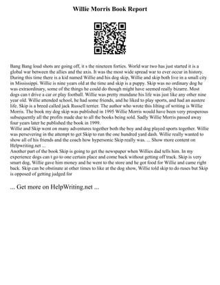 Willie Morris Book Report
Bang Bang loud shots are going off, it s the nineteen forties. World war two has just started it is a
global war between the allies and the axis. It was the most wide spread war to ever occur in history.
During this time there is a kid named Willie and his dog skip, Willie and skip both live in a small city
in Mississippi. Willie is nine years old at the time and skip is a puppy. Skip was no ordinary dog he
was extraordinary, some of the things he could do though might have seemed really bizarre. Most
dogs can t drive a car or play football. Willie was pretty mundane his life was just like any other nine
year old. Willie attended school, he had some friends, and he liked to play sports, and had an austere
life. Skip is a breed called jack Russell terrier. The author who wrote this lilting of writing is Willie
Morris. The book my dog skip was published in 1995 Willie Morris would have been very prosperous
subsequently all the profits made due to all the books being sold. Sadly Willie Morris passed away
four years later he published the book in 1999.
Willie and Skip went on many adventures together both the boy and dog played sports together. Willie
was persevering in the attempt to get Skip to run the one hundred yard dash. Willie really wanted to
show all of his friends and the coach how hypersonic Skip really was. ... Show more content on
Helpwriting.net ...
Another part of the book Skip is going to get the newspaper when Willies dad tells him. In my
experience dogs can t go to one certain place and come back without getting off track. Skip is very
smart dog, Willie gave him money and he went to the store and he got food for Willie and came right
back. Skip can be obstinate at other times to like at the dog show, Willie told skip to do ruses but Skip
is opposed of getting judged for
... Get more on HelpWriting.net ...
 