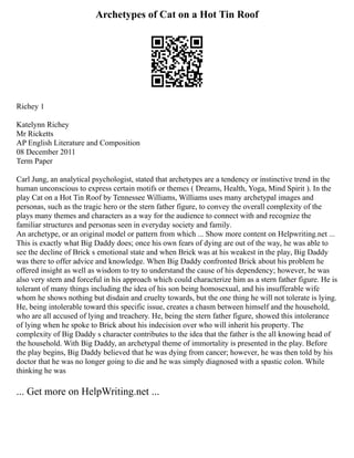 Archetypes of Cat on a Hot Tin Roof
Richey 1
Katelynn Richey
Mr Ricketts
AP English Literature and Composition
08 December 2011
Term Paper
Carl Jung, an analytical psychologist, stated that archetypes are a tendency or instinctive trend in the
human unconscious to express certain motifs or themes ( Dreams, Health, Yoga, Mind Spirit ). In the
play Cat on a Hot Tin Roof by Tennessee Williams, Williams uses many archetypal images and
personas, such as the tragic hero or the stern father figure, to convey the overall complexity of the
plays many themes and characters as a way for the audience to connect with and recognize the
familiar structures and personas seen in everyday society and family.
An archetype, or an original model or pattern from which ... Show more content on Helpwriting.net ...
This is exactly what Big Daddy does; once his own fears of dying are out of the way, he was able to
see the decline of Brick s emotional state and when Brick was at his weakest in the play, Big Daddy
was there to offer advice and knowledge. When Big Daddy confronted Brick about his problem he
offered insight as well as wisdom to try to understand the cause of his dependency; however, he was
also very stern and forceful in his approach which could characterize him as a stern father figure. He is
tolerant of many things including the idea of his son being homosexual, and his insufferable wife
whom he shows nothing but disdain and cruelty towards, but the one thing he will not tolerate is lying.
He, being intolerable toward this specific issue, creates a chasm between himself and the household,
who are all accused of lying and treachery. He, being the stern father figure, showed this intolerance
of lying when he spoke to Brick about his indecision over who will inherit his property. The
complexity of Big Daddy s character contributes to the idea that the father is the all knowing head of
the household. With Big Daddy, an archetypal theme of immortality is presented in the play. Before
the play begins, Big Daddy believed that he was dying from cancer; however, he was then told by his
doctor that he was no longer going to die and he was simply diagnosed with a spastic colon. While
thinking he was
... Get more on HelpWriting.net ...
 