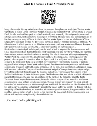 What Is Thoreau s Time At Walden Pond
Many of the major literary tools that we have encountered throughout our analysis of famous works
were found in Henry David Thoreau s Walden. Walden is a personal story of Thoreau s time at Walden
Pond; he tells us about his experiences, both spiritually and physically. He analyzes the nature and
settings around him, finding multiple meanings in everything. Thoreau was a true transcendentalist of
his time, writing on many different levels in all of his works. I perceive that we inhabitants of New
England live this mean life that we do because our vision does not penetrate the surface of things. We
think that that is which appears to be. This is true when one reads any works from Thoreau. In order to
fully comprehend Thoreau s works, the ... Show more content on Helpwriting.net ...
He describes both the depth and the purity of the pond, which is a symbol for human nature as well.
Since he comments: I am thankful that this pond was made deep and pure for a symbol , it s clear that
these features assume a spiritual and moral meaning. Since he is interested with depth concerning
Walden Pond, he comes up with a plan to figure out how deep the pond is. Thoreau ponders why
people claim the pond is bottomless when he figures out it is actually one hundred feet deep. He
comes to the conclusion that people need to believe in infinity. The symbolic meaning of depth is
suggested when he urges: Let us work and wedge our feet downward through the mud and slush of
opinion, and prejudice, and tradition and appearance till we come to a hard bottom and rocks in place,
which we can call reality Thoreau claims humans need a depth of thought in order to reflect and go
beyond the surface of things to reach the essential facts of life. Thoreau describes a purity of the
Walden Pond that sets it apart from other ponds. Walden is described as a mirror in which all impurity
presented to it sinks . Thoreau puts an emphasis on the purity of the pond; this could be due to
Thoreau s fear of physical contamination, due to the railroad being so close, as well as intellectual
contamination, since he feels society is poisoned. Thoreau himself tries to purify his spirit and rid
himself of his animal nature, to reunite the spiritual world with the natural world. He abandons his old
life and society s corrupting influences by going to the woods and living simply. He does so with the
tranquility of Walden Pond and his bean field. Given these peculiar features, it appears evident that the
pond has a divine nature which is shown in two ways: as the medium of divine expression and as a
mirror which reflects the spirituality of mankind and the
... Get more on HelpWriting.net ...
 