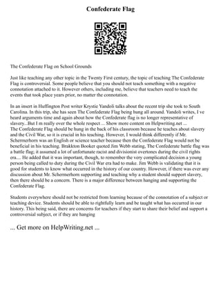 Confederate Flag
The Confederate Flag on School Grounds
Just like teaching any other topic in the Twenty First century, the topic of teaching The Confederate
Flag is controversial. Some people believe that you should not teach something with a negative
connotation attached to it. However others, including me, believe that teachers need to teach the
events that took place years prior, no matter the connotation.
In an insert in Huffington Post writer Krystie Yandoli talks about the recent trip she took to South
Carolina. In this trip, she has seen The Confederate Flag being hung all around. Yandoli writes, I ve
heard arguments time and again about how the Confederate flag is no longer representative of
slavery...But I m really over the whole respect ... Show more content on Helpwriting.net ...
The Confederate Flag should be hung in the back of his classroom because he teaches about slavery
and the Civil War, so it is crucial in his teaching. However, I would think differently if Mr.
Schermerhorn was an English or science teacher because then the Confederate Flag would not be
beneficial in his teaching. Brakkton Booker quoted Jim Webb stating, The Confederate battle flag was
a battle flag; it assumed a lot of unfortunate racist and divisionist overtones during the civil rights
era.... He added that it was important, though, to remember the very complicated decision a young
person being called to duty during the Civil War era had to make. Jim Webb is validating that it is
good for students to know what occurred in the history of our country. However, if there was ever any
discussion about Mr. Schermerhorn supporting and teaching why a student should support slavery,
then there should be a concern. There is a major difference between hanging and supporting the
Confederate Flag.
Students everywhere should not be restricted from learning because of the connotation of a subject or
teaching device. Students should be able to rightfully learn and be taught what has occurred in our
history. This being said, there are concerns for teachers if they start to share their belief and support a
controversial subject, or if they are hanging
... Get more on HelpWriting.net ...
 