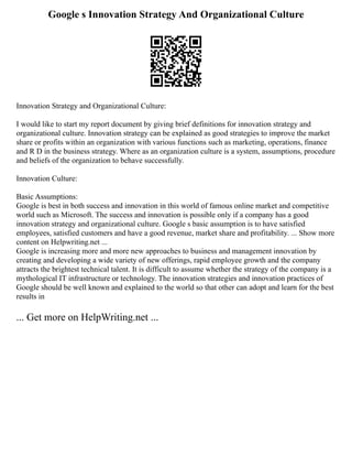 Google s Innovation Strategy And Organizational Culture
Innovation Strategy and Organizational Culture:
I would like to start my report document by giving brief definitions for innovation strategy and
organizational culture. Innovation strategy can be explained as good strategies to improve the market
share or profits within an organization with various functions such as marketing, operations, finance
and R D in the business strategy. Where as an organization culture is a system, assumptions, procedure
and beliefs of the organization to behave successfully.
Innovation Culture:
Basic Assumptions:
Google is best in both success and innovation in this world of famous online market and competitive
world such as Microsoft. The success and innovation is possible only if a company has a good
innovation strategy and organizational culture. Google s basic assumption is to have satisfied
employees, satisfied customers and have a good revenue, market share and profitability. ... Show more
content on Helpwriting.net ...
Google is increasing more and more new approaches to business and management innovation by
creating and developing a wide variety of new offerings, rapid employee growth and the company
attracts the brightest technical talent. It is difficult to assume whether the strategy of the company is a
mythological IT infrastructure or technology. The innovation strategies and innovation practices of
Google should be well known and explained to the world so that other can adopt and learn for the best
results in
... Get more on HelpWriting.net ...
 
