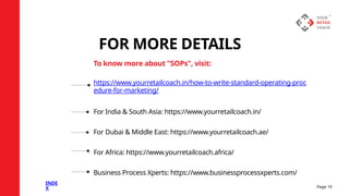 https://www.yourretailcoach.in/how-to-write-standard-operating-proc
edure-for-marketing/
For India & South Asia: https://www.yourretailcoach.in/
For Dubai & Middle East: https://www.yourretailcoach.ae/
For Africa: https://www.yourretailcoach.africa/
Business Process Xperts: https://www.businessprocessxperts.com/
FOR MORE DETAILS
To know more about "SOPs", visit:
Page 19
INDE
X
 