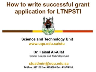 Science and Technology Unit
www.uqu.edu.sa/stu
Dr. Faisal Al-Allaf
Head of Science and Technology Unit
stuadmin@uqu.edu.sa
Tel/Fax: 5271622 or 5270000 Ext: 4197/4198
How to write successful grant
application for LTNPSTI
 
