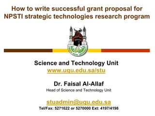How to write successful grant proposal for NPSTI strategic technologies research program Science and Technology Unitwww.uqu.edu.sa/stu Dr. Faisal Al-Allaf Head of Science and Technology Unit stuadmin@uqu.edu.sa Tel/Fax: 5271622 or 5270000 Ext: 4197/4198 