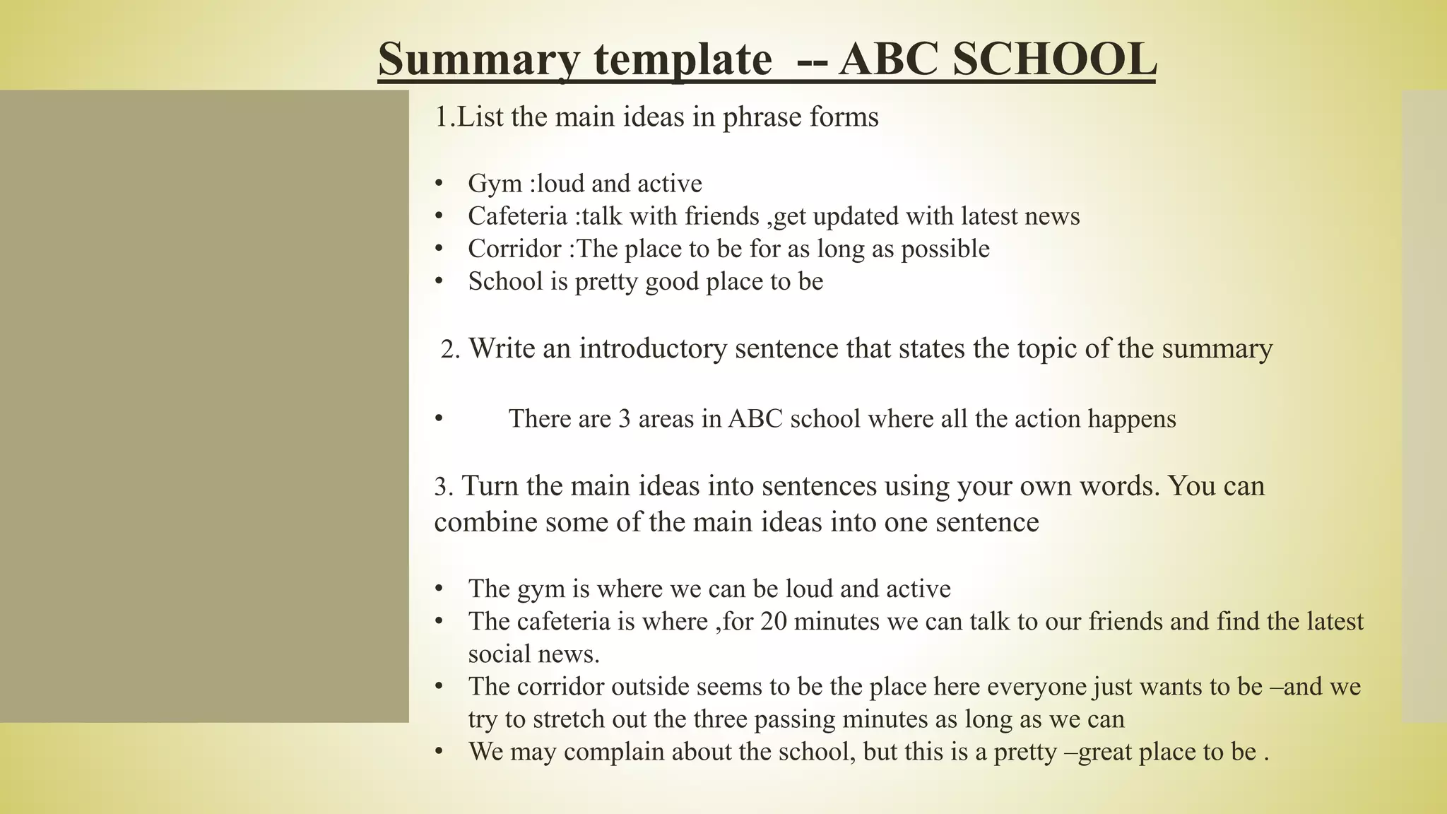 Summary template -- ABC SCHOOL
1.List the main ideas in phrase forms
• Gym :loud and active
• Cafeteria :talk with friends ,get updated with latest news
• Corridor :The place to be for as long as possible
• School is pretty good place to be
2. Write an introductory sentence that states the topic of the summary
• There are 3 areas in ABC school where all the action happens
3. Turn the main ideas into sentences using your own words. You can
combine some of the main ideas into one sentence
• The gym is where we can be loud and active
• The cafeteria is where ,for 20 minutes we can talk to our friends and find the latest
social news.
• The corridor outside seems to be the place here everyone just wants to be –and we
try to stretch out the three passing minutes as long as we can
• We may complain about the school, but this is a pretty –great place to be .
 