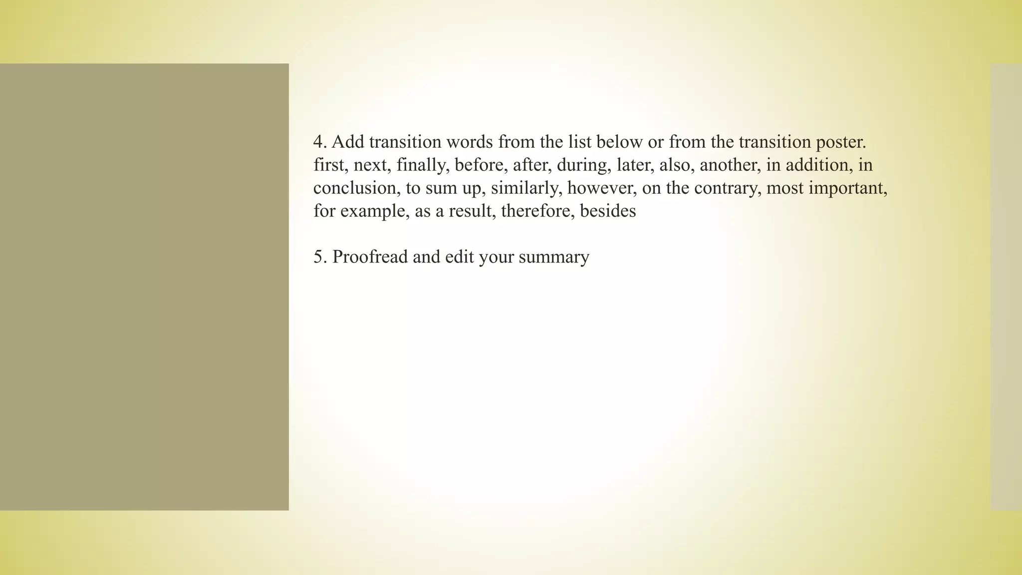 4. Add transition words from the list below or from the transition poster.
first, next, finally, before, after, during, later, also, another, in addition, in
conclusion, to sum up, similarly, however, on the contrary, most important,
for example, as a result, therefore, besides
5. Proofread and edit your summary
 