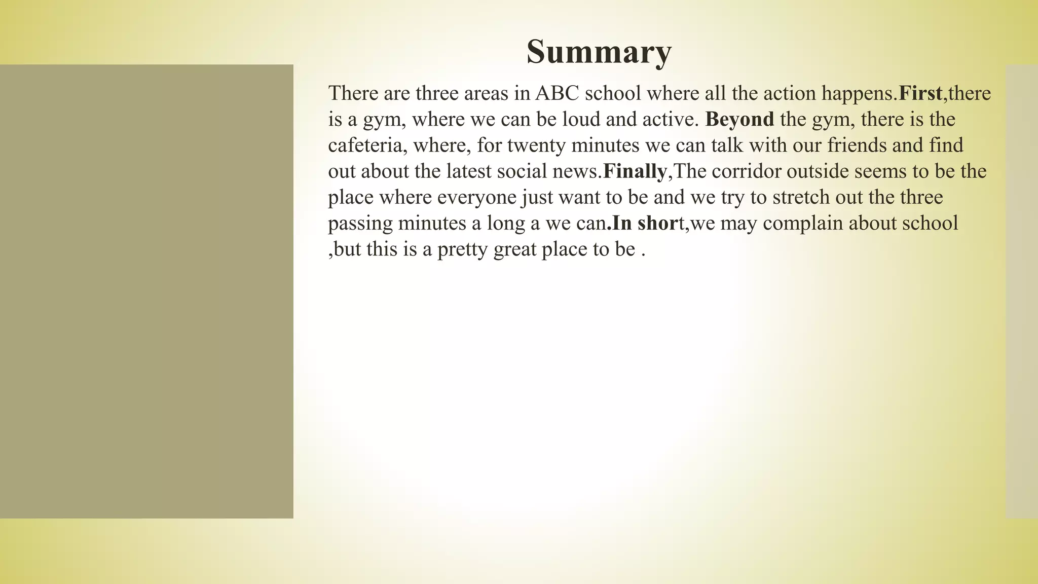 Summary
There are three areas in ABC school where all the action happens.First,there
is a gym, where we can be loud and active. Beyond the gym, there is the
cafeteria, where, for twenty minutes we can talk with our friends and find
out about the latest social news.Finally,The corridor outside seems to be the
place where everyone just want to be and we try to stretch out the three
passing minutes a long a we can.In short,we may complain about school
,but this is a pretty great place to be .
 