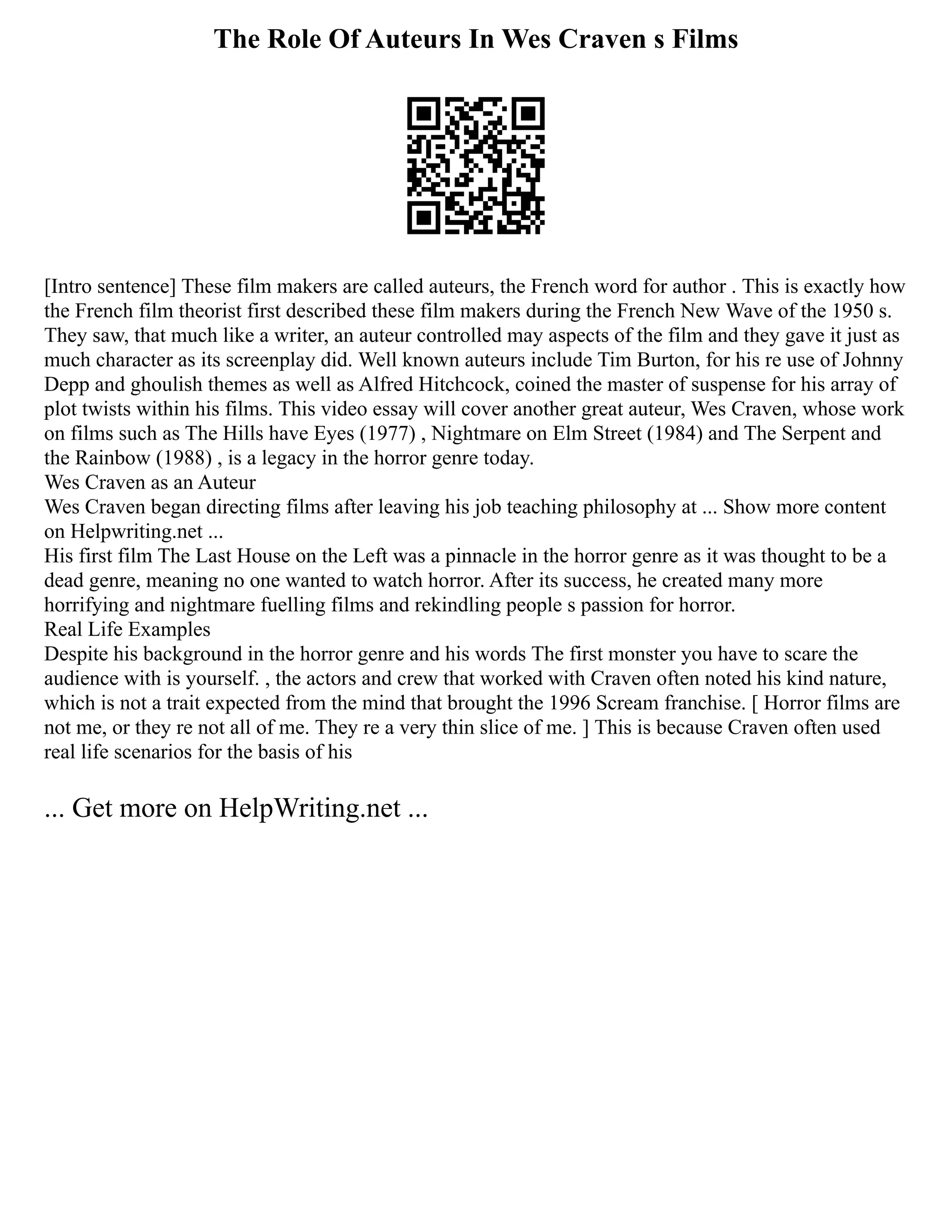 The Role Of Auteurs In Wes Craven s Films
[Intro sentence] These film makers are called auteurs, the French word for author . This is exactly how
the French film theorist first described these film makers during the French New Wave of the 1950 s.
They saw, that much like a writer, an auteur controlled may aspects of the film and they gave it just as
much character as its screenplay did. Well known auteurs include Tim Burton, for his re use of Johnny
Depp and ghoulish themes as well as Alfred Hitchcock, coined the master of suspense for his array of
plot twists within his films. This video essay will cover another great auteur, Wes Craven, whose work
on films such as The Hills have Eyes (1977) , Nightmare on Elm Street (1984) and The Serpent and
the Rainbow (1988) , is a legacy in the horror genre today.
Wes Craven as an Auteur
Wes Craven began directing films after leaving his job teaching philosophy at ... Show more content
on Helpwriting.net ...
His first film The Last House on the Left was a pinnacle in the horror genre as it was thought to be a
dead genre, meaning no one wanted to watch horror. After its success, he created many more
horrifying and nightmare fuelling films and rekindling people s passion for horror.
Real Life Examples
Despite his background in the horror genre and his words The first monster you have to scare the
audience with is yourself. , the actors and crew that worked with Craven often noted his kind nature,
which is not a trait expected from the mind that brought the 1996 Scream franchise. [ Horror films are
not me, or they re not all of me. They re a very thin slice of me. ] This is because Craven often used
real life scenarios for the basis of his
... Get more on HelpWriting.net ...
 