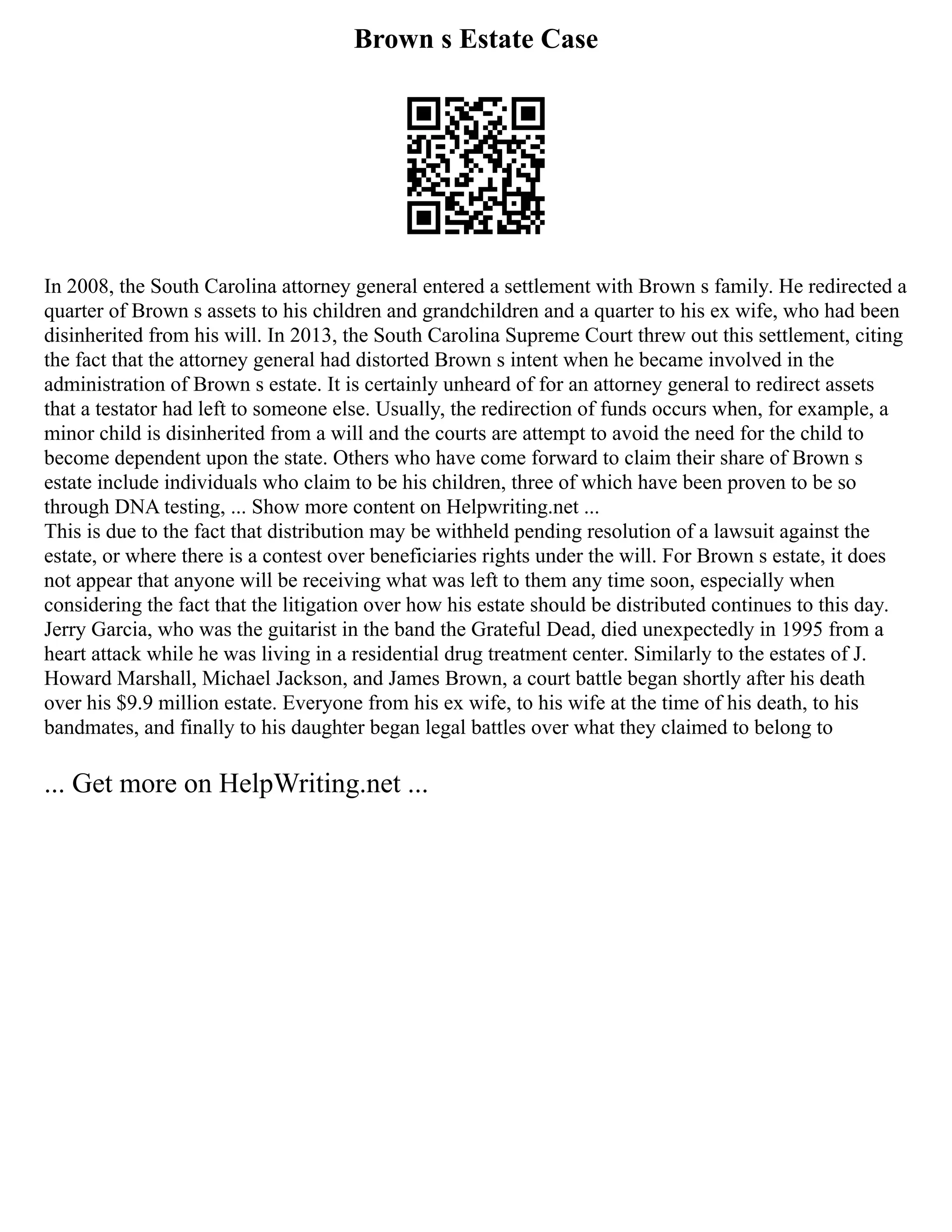 Brown s Estate Case
In 2008, the South Carolina attorney general entered a settlement with Brown s family. He redirected a
quarter of Brown s assets to his children and grandchildren and a quarter to his ex wife, who had been
disinherited from his will. In 2013, the South Carolina Supreme Court threw out this settlement, citing
the fact that the attorney general had distorted Brown s intent when he became involved in the
administration of Brown s estate. It is certainly unheard of for an attorney general to redirect assets
that a testator had left to someone else. Usually, the redirection of funds occurs when, for example, a
minor child is disinherited from a will and the courts are attempt to avoid the need for the child to
become dependent upon the state. Others who have come forward to claim their share of Brown s
estate include individuals who claim to be his children, three of which have been proven to be so
through DNA testing, ... Show more content on Helpwriting.net ...
This is due to the fact that distribution may be withheld pending resolution of a lawsuit against the
estate, or where there is a contest over beneficiaries rights under the will. For Brown s estate, it does
not appear that anyone will be receiving what was left to them any time soon, especially when
considering the fact that the litigation over how his estate should be distributed continues to this day.
Jerry Garcia, who was the guitarist in the band the Grateful Dead, died unexpectedly in 1995 from a
heart attack while he was living in a residential drug treatment center. Similarly to the estates of J.
Howard Marshall, Michael Jackson, and James Brown, a court battle began shortly after his death
over his $9.9 million estate. Everyone from his ex wife, to his wife at the time of his death, to his
bandmates, and finally to his daughter began legal battles over what they claimed to belong to
... Get more on HelpWriting.net ...
 
