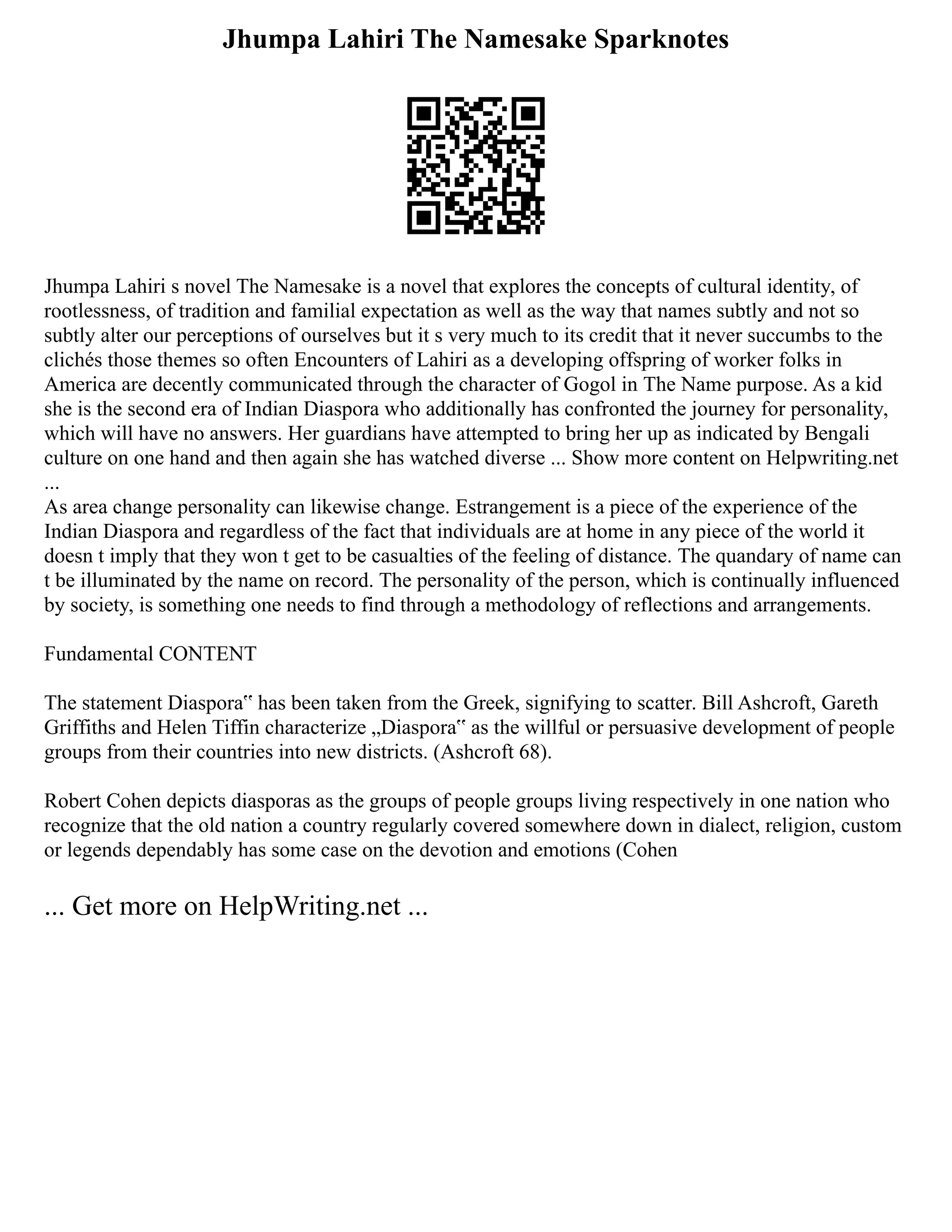Jhumpa Lahiri The Namesake Sparknotes
Jhumpa Lahiri s novel The Namesake is a novel that explores the concepts of cultural identity, of
rootlessness, of tradition and familial expectation as well as the way that names subtly and not so
subtly alter our perceptions of ourselves but it s very much to its credit that it never succumbs to the
clichés those themes so often Encounters of Lahiri as a developing offspring of worker folks in
America are decently communicated through the character of Gogol in The Name purpose. As a kid
she is the second era of Indian Diaspora who additionally has confronted the journey for personality,
which will have no answers. Her guardians have attempted to bring her up as indicated by Bengali
culture on one hand and then again she has watched diverse ... Show more content on Helpwriting.net
...
As area change personality can likewise change. Estrangement is a piece of the experience of the
Indian Diaspora and regardless of the fact that individuals are at home in any piece of the world it
doesn t imply that they won t get to be casualties of the feeling of distance. The quandary of name can
t be illuminated by the name on record. The personality of the person, which is continually influenced
by society, is something one needs to find through a methodology of reflections and arrangements.
Fundamental CONTENT
The statement Diaspora‟ has been taken from the Greek, signifying to scatter. Bill Ashcroft, Gareth
Griffiths and Helen Tiffin characterize „Diaspora‟ as the willful or persuasive development of people
groups from their countries into new districts. (Ashcroft 68).
Robert Cohen depicts diasporas as the groups of people groups living respectively in one nation who
recognize that the old nation a country regularly covered somewhere down in dialect, religion, custom
or legends dependably has some case on the devotion and emotions (Cohen
... Get more on HelpWriting.net ...
 