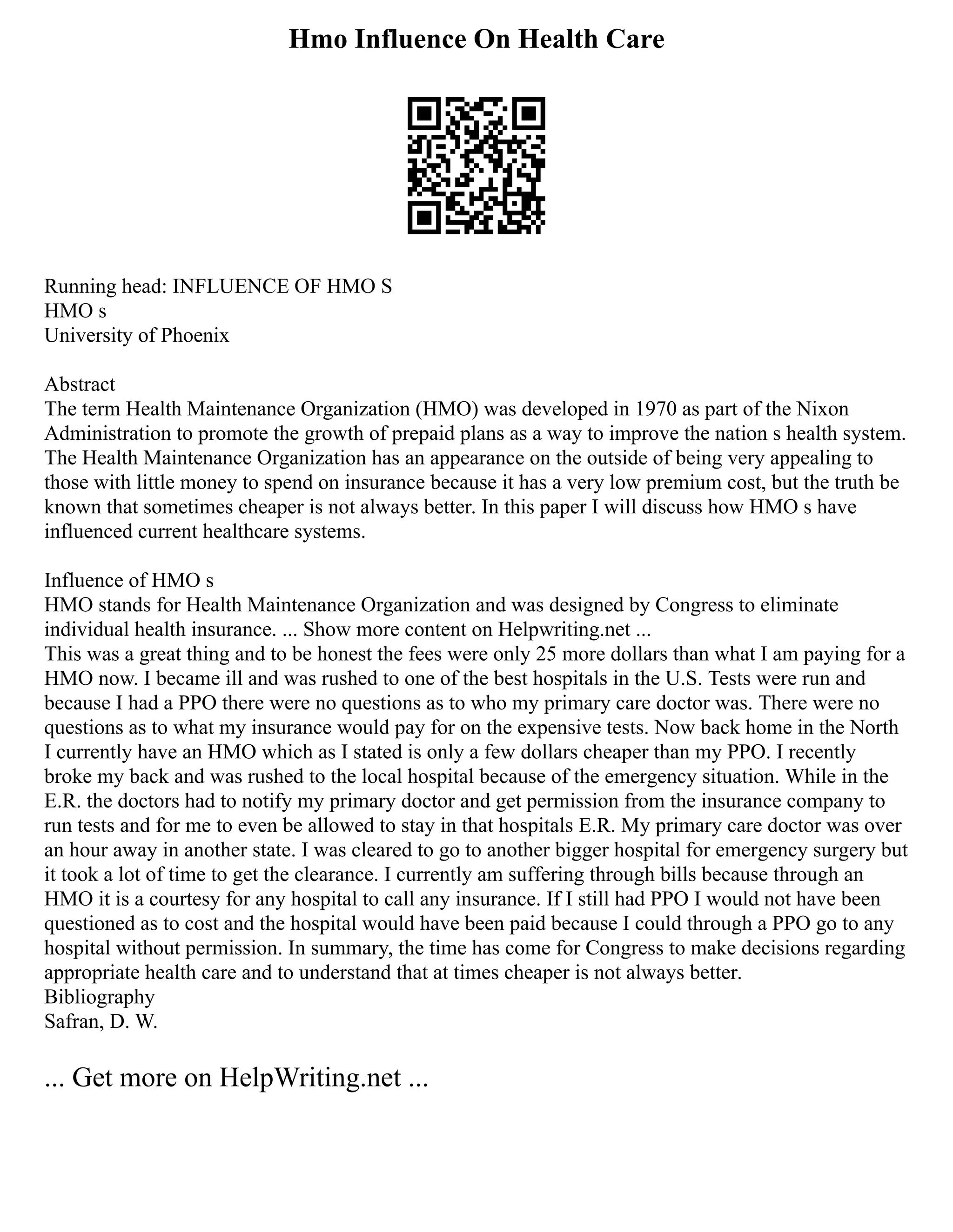 Hmo Influence On Health Care
Running head: INFLUENCE OF HMO S
HMO s
University of Phoenix
Abstract
The term Health Maintenance Organization (HMO) was developed in 1970 as part of the Nixon
Administration to promote the growth of prepaid plans as a way to improve the nation s health system.
The Health Maintenance Organization has an appearance on the outside of being very appealing to
those with little money to spend on insurance because it has a very low premium cost, but the truth be
known that sometimes cheaper is not always better. In this paper I will discuss how HMO s have
influenced current healthcare systems.
Influence of HMO s
HMO stands for Health Maintenance Organization and was designed by Congress to eliminate
individual health insurance. ... Show more content on Helpwriting.net ...
This was a great thing and to be honest the fees were only 25 more dollars than what I am paying for a
HMO now. I became ill and was rushed to one of the best hospitals in the U.S. Tests were run and
because I had a PPO there were no questions as to who my primary care doctor was. There were no
questions as to what my insurance would pay for on the expensive tests. Now back home in the North
I currently have an HMO which as I stated is only a few dollars cheaper than my PPO. I recently
broke my back and was rushed to the local hospital because of the emergency situation. While in the
E.R. the doctors had to notify my primary doctor and get permission from the insurance company to
run tests and for me to even be allowed to stay in that hospitals E.R. My primary care doctor was over
an hour away in another state. I was cleared to go to another bigger hospital for emergency surgery but
it took a lot of time to get the clearance. I currently am suffering through bills because through an
HMO it is a courtesy for any hospital to call any insurance. If I still had PPO I would not have been
questioned as to cost and the hospital would have been paid because I could through a PPO go to any
hospital without permission. In summary, the time has come for Congress to make decisions regarding
appropriate health care and to understand that at times cheaper is not always better.
Bibliography
Safran, D. W.
... Get more on HelpWriting.net ...
 