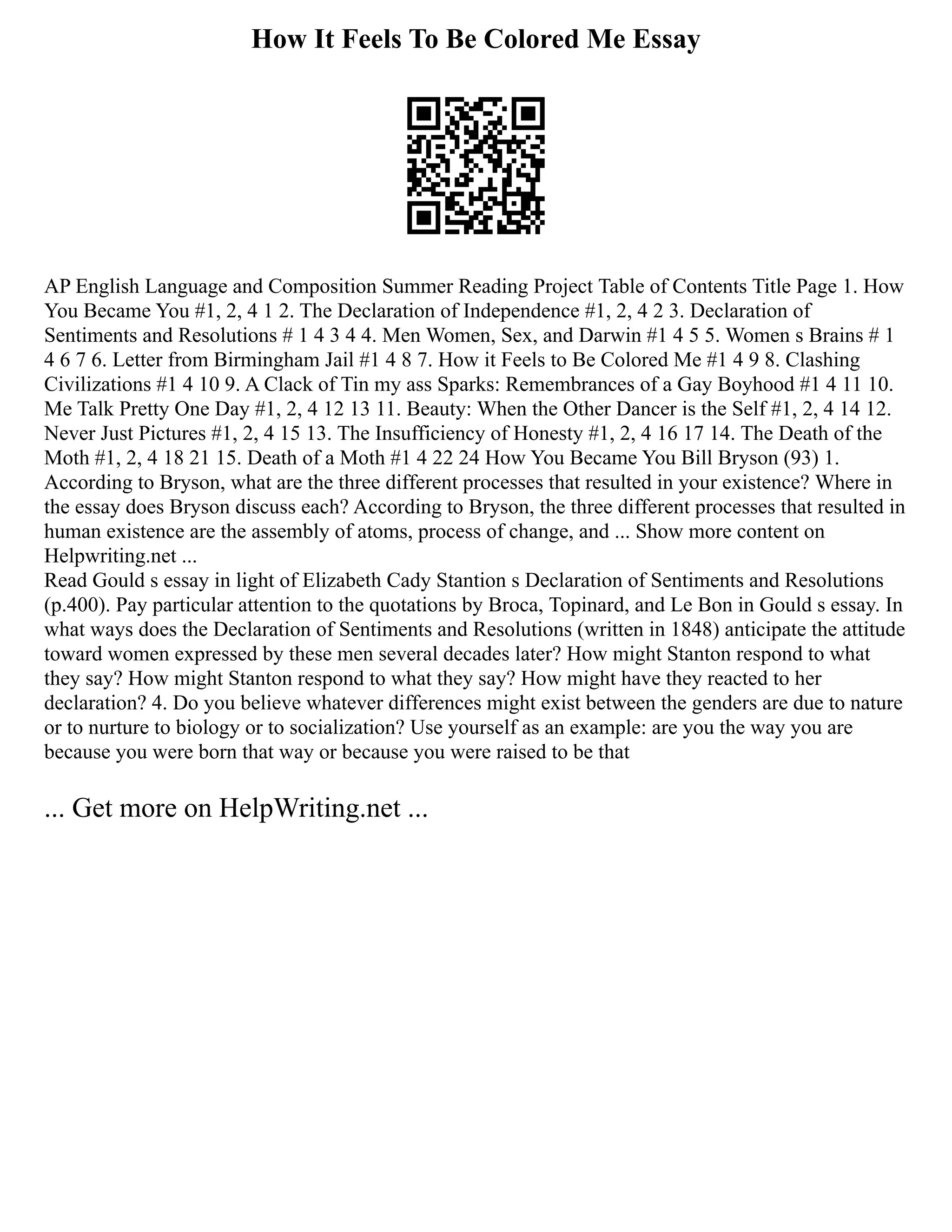 How It Feels To Be Colored Me Essay
AP English Language and Composition Summer Reading Project Table of Contents Title Page 1. How
You Became You #1, 2, 4 1 2. The Declaration of Independence #1, 2, 4 2 3. Declaration of
Sentiments and Resolutions # 1 4 3 4 4. Men Women, Sex, and Darwin #1 4 5 5. Women s Brains # 1
4 6 7 6. Letter from Birmingham Jail #1 4 8 7. How it Feels to Be Colored Me #1 4 9 8. Clashing
Civilizations #1 4 10 9. A Clack of Tin my ass Sparks: Remembrances of a Gay Boyhood #1 4 11 10.
Me Talk Pretty One Day #1, 2, 4 12 13 11. Beauty: When the Other Dancer is the Self #1, 2, 4 14 12.
Never Just Pictures #1, 2, 4 15 13. The Insufficiency of Honesty #1, 2, 4 16 17 14. The Death of the
Moth #1, 2, 4 18 21 15. Death of a Moth #1 4 22 24 How You Became You Bill Bryson (93) 1.
According to Bryson, what are the three different processes that resulted in your existence? Where in
the essay does Bryson discuss each? According to Bryson, the three different processes that resulted in
human existence are the assembly of atoms, process of change, and ... Show more content on
Helpwriting.net ...
Read Gould s essay in light of Elizabeth Cady Stantion s Declaration of Sentiments and Resolutions
(p.400). Pay particular attention to the quotations by Broca, Topinard, and Le Bon in Gould s essay. In
what ways does the Declaration of Sentiments and Resolutions (written in 1848) anticipate the attitude
toward women expressed by these men several decades later? How might Stanton respond to what
they say? How might Stanton respond to what they say? How might have they reacted to her
declaration? 4. Do you believe whatever differences might exist between the genders are due to nature
or to nurture to biology or to socialization? Use yourself as an example: are you the way you are
because you were born that way or because you were raised to be that
... Get more on HelpWriting.net ...
 