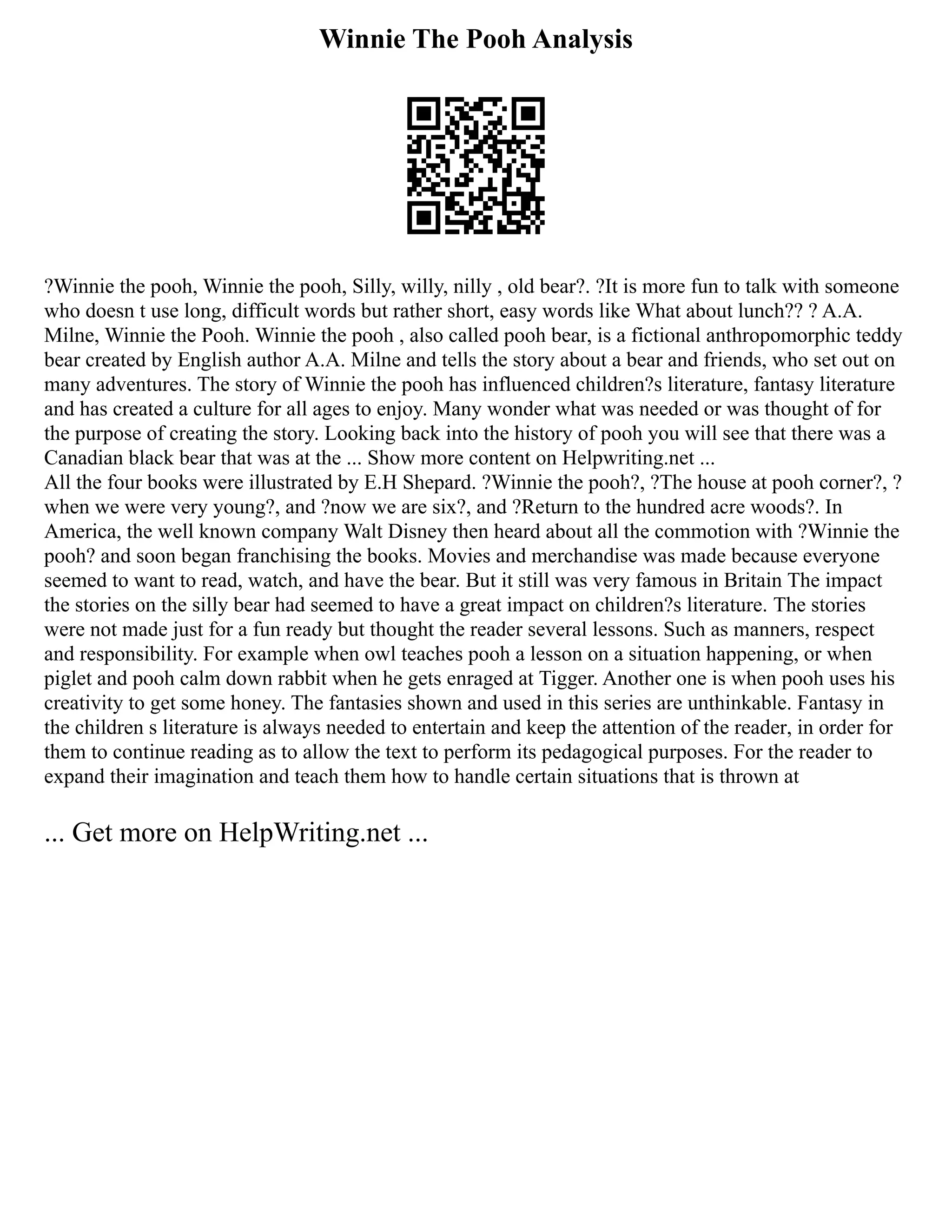 Winnie The Pooh Analysis
?Winnie the pooh, Winnie the pooh, Silly, willy, nilly , old bear?. ?It is more fun to talk with someone
who doesn t use long, difficult words but rather short, easy words like What about lunch?? ? A.A.
Milne, Winnie the Pooh. Winnie the pooh , also called pooh bear, is a fictional anthropomorphic teddy
bear created by English author A.A. Milne and tells the story about a bear and friends, who set out on
many adventures. The story of Winnie the pooh has influenced children?s literature, fantasy literature
and has created a culture for all ages to enjoy. Many wonder what was needed or was thought of for
the purpose of creating the story. Looking back into the history of pooh you will see that there was a
Canadian black bear that was at the ... Show more content on Helpwriting.net ...
All the four books were illustrated by E.H Shepard. ?Winnie the pooh?, ?The house at pooh corner?, ?
when we were very young?, and ?now we are six?, and ?Return to the hundred acre woods?. In
America, the well known company Walt Disney then heard about all the commotion with ?Winnie the
pooh? and soon began franchising the books. Movies and merchandise was made because everyone
seemed to want to read, watch, and have the bear. But it still was very famous in Britain The impact
the stories on the silly bear had seemed to have a great impact on children?s literature. The stories
were not made just for a fun ready but thought the reader several lessons. Such as manners, respect
and responsibility. For example when owl teaches pooh a lesson on a situation happening, or when
piglet and pooh calm down rabbit when he gets enraged at Tigger. Another one is when pooh uses his
creativity to get some honey. The fantasies shown and used in this series are unthinkable. Fantasy in
the children s literature is always needed to entertain and keep the attention of the reader, in order for
them to continue reading as to allow the text to perform its pedagogical purposes. For the reader to
expand their imagination and teach them how to handle certain situations that is thrown at
... Get more on HelpWriting.net ...
 