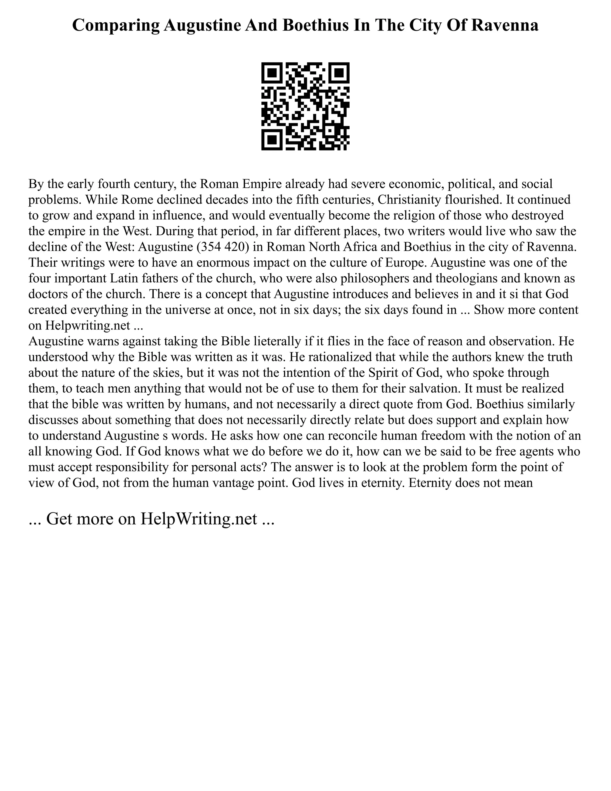 Comparing Augustine And Boethius In The City Of Ravenna
By the early fourth century, the Roman Empire already had severe economic, political, and social
problems. While Rome declined decades into the fifth centuries, Christianity flourished. It continued
to grow and expand in influence, and would eventually become the religion of those who destroyed
the empire in the West. During that period, in far different places, two writers would live who saw the
decline of the West: Augustine (354 420) in Roman North Africa and Boethius in the city of Ravenna.
Their writings were to have an enormous impact on the culture of Europe. Augustine was one of the
four important Latin fathers of the church, who were also philosophers and theologians and known as
doctors of the church. There is a concept that Augustine introduces and believes in and it si that God
created everything in the universe at once, not in six days; the six days found in ... Show more content
on Helpwriting.net ...
Augustine warns against taking the Bible lieterally if it flies in the face of reason and observation. He
understood why the Bible was written as it was. He rationalized that while the authors knew the truth
about the nature of the skies, but it was not the intention of the Spirit of God, who spoke through
them, to teach men anything that would not be of use to them for their salvation. It must be realized
that the bible was written by humans, and not necessarily a direct quote from God. Boethius similarly
discusses about something that does not necessarily directly relate but does support and explain how
to understand Augustine s words. He asks how one can reconcile human freedom with the notion of an
all knowing God. If God knows what we do before we do it, how can we be said to be free agents who
must accept responsibility for personal acts? The answer is to look at the problem form the point of
view of God, not from the human vantage point. God lives in eternity. Eternity does not mean
... Get more on HelpWriting.net ...
 