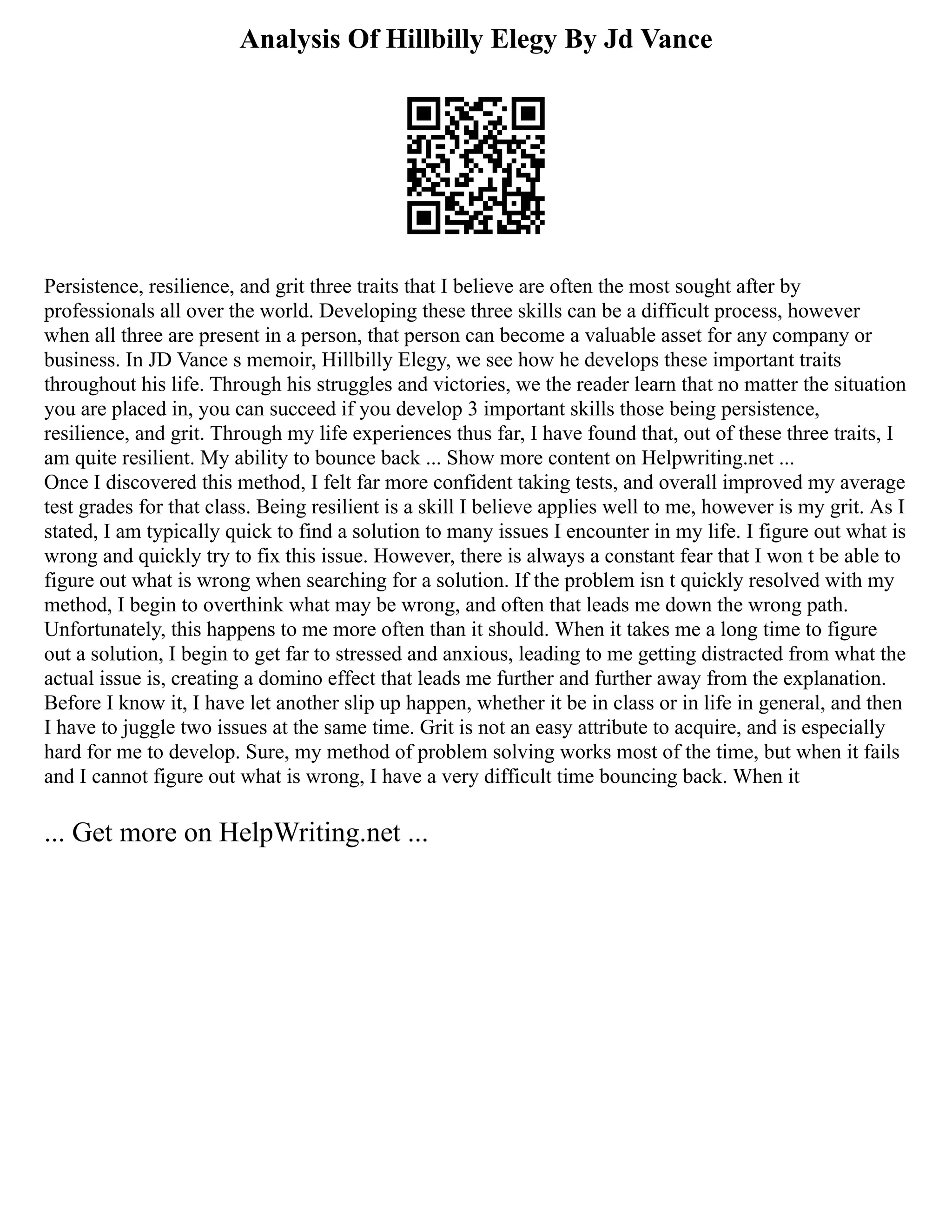 Analysis Of Hillbilly Elegy By Jd Vance
Persistence, resilience, and grit three traits that I believe are often the most sought after by
professionals all over the world. Developing these three skills can be a difficult process, however
when all three are present in a person, that person can become a valuable asset for any company or
business. In JD Vance s memoir, Hillbilly Elegy, we see how he develops these important traits
throughout his life. Through his struggles and victories, we the reader learn that no matter the situation
you are placed in, you can succeed if you develop 3 important skills those being persistence,
resilience, and grit. Through my life experiences thus far, I have found that, out of these three traits, I
am quite resilient. My ability to bounce back ... Show more content on Helpwriting.net ...
Once I discovered this method, I felt far more confident taking tests, and overall improved my average
test grades for that class. Being resilient is a skill I believe applies well to me, however is my grit. As I
stated, I am typically quick to find a solution to many issues I encounter in my life. I figure out what is
wrong and quickly try to fix this issue. However, there is always a constant fear that I won t be able to
figure out what is wrong when searching for a solution. If the problem isn t quickly resolved with my
method, I begin to overthink what may be wrong, and often that leads me down the wrong path.
Unfortunately, this happens to me more often than it should. When it takes me a long time to figure
out a solution, I begin to get far to stressed and anxious, leading to me getting distracted from what the
actual issue is, creating a domino effect that leads me further and further away from the explanation.
Before I know it, I have let another slip up happen, whether it be in class or in life in general, and then
I have to juggle two issues at the same time. Grit is not an easy attribute to acquire, and is especially
hard for me to develop. Sure, my method of problem solving works most of the time, but when it fails
and I cannot figure out what is wrong, I have a very difficult time bouncing back. When it
... Get more on HelpWriting.net ...
 