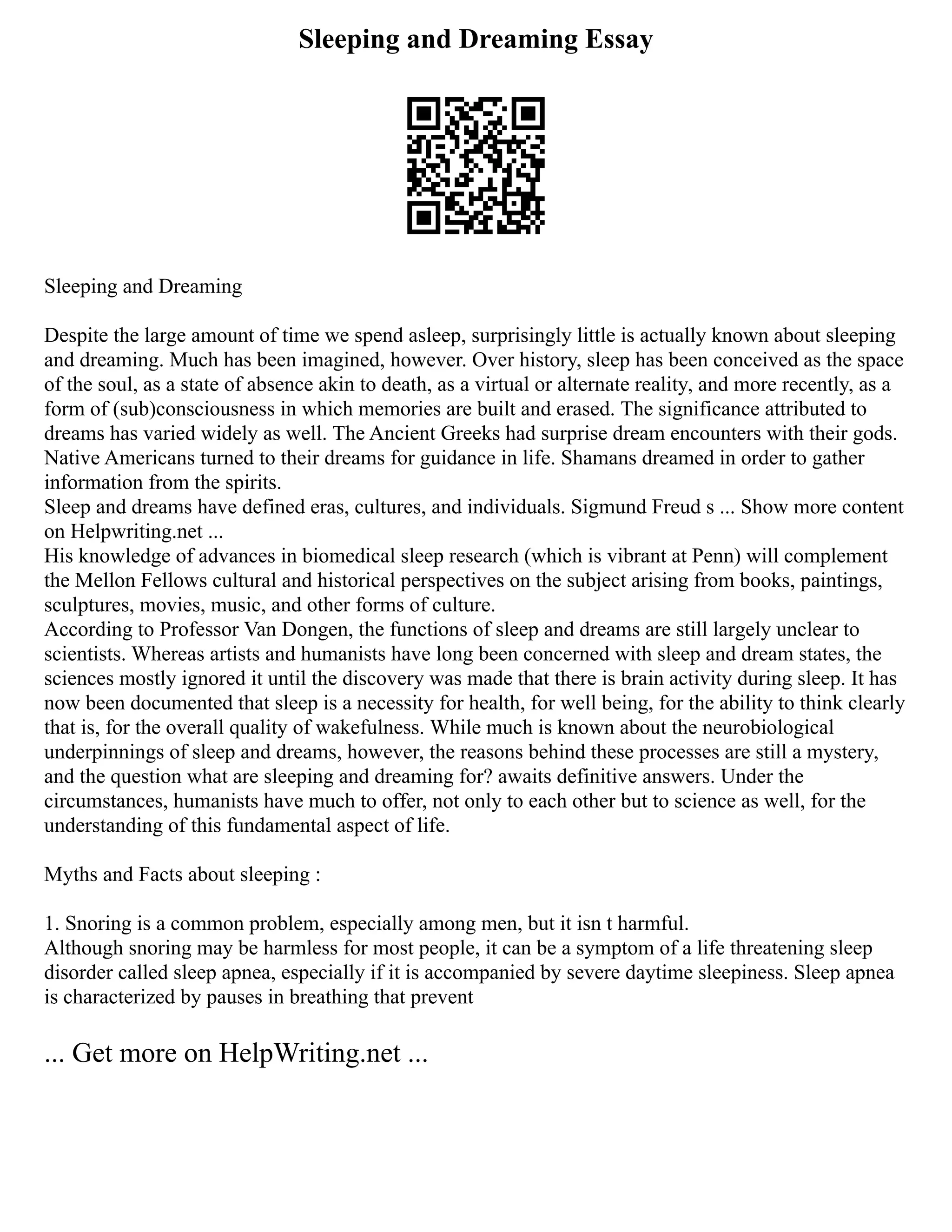 Sleeping and Dreaming Essay
Sleeping and Dreaming
Despite the large amount of time we spend asleep, surprisingly little is actually known about sleeping
and dreaming. Much has been imagined, however. Over history, sleep has been conceived as the space
of the soul, as a state of absence akin to death, as a virtual or alternate reality, and more recently, as a
form of (sub)consciousness in which memories are built and erased. The significance attributed to
dreams has varied widely as well. The Ancient Greeks had surprise dream encounters with their gods.
Native Americans turned to their dreams for guidance in life. Shamans dreamed in order to gather
information from the spirits.
Sleep and dreams have defined eras, cultures, and individuals. Sigmund Freud s ... Show more content
on Helpwriting.net ...
His knowledge of advances in biomedical sleep research (which is vibrant at Penn) will complement
the Mellon Fellows cultural and historical perspectives on the subject arising from books, paintings,
sculptures, movies, music, and other forms of culture.
According to Professor Van Dongen, the functions of sleep and dreams are still largely unclear to
scientists. Whereas artists and humanists have long been concerned with sleep and dream states, the
sciences mostly ignored it until the discovery was made that there is brain activity during sleep. It has
now been documented that sleep is a necessity for health, for well being, for the ability to think clearly
that is, for the overall quality of wakefulness. While much is known about the neurobiological
underpinnings of sleep and dreams, however, the reasons behind these processes are still a mystery,
and the question what are sleeping and dreaming for? awaits definitive answers. Under the
circumstances, humanists have much to offer, not only to each other but to science as well, for the
understanding of this fundamental aspect of life.
Myths and Facts about sleeping :
1. Snoring is a common problem, especially among men, but it isn t harmful.
Although snoring may be harmless for most people, it can be a symptom of a life threatening sleep
disorder called sleep apnea, especially if it is accompanied by severe daytime sleepiness. Sleep apnea
is characterized by pauses in breathing that prevent
... Get more on HelpWriting.net ...
 