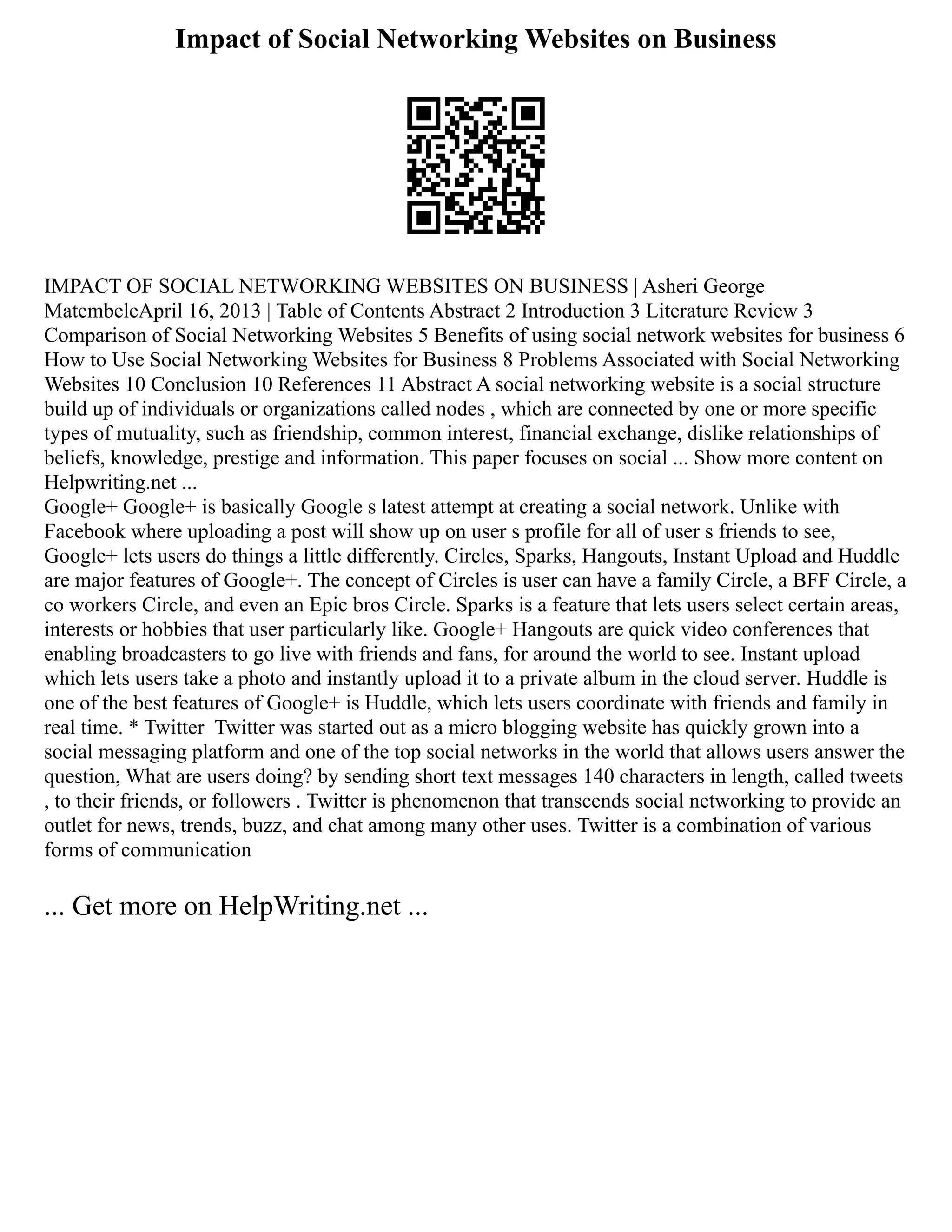 Impact of Social Networking Websites on Business
IMPACT OF SOCIAL NETWORKING WEBSITES ON BUSINESS | Asheri George
MatembeleApril 16, 2013 | Table of Contents Abstract 2 Introduction 3 Literature Review 3
Comparison of Social Networking Websites 5 Benefits of using social network websites for business 6
How to Use Social Networking Websites for Business 8 Problems Associated with Social Networking
Websites 10 Conclusion 10 References 11 Abstract A social networking website is a social structure
build up of individuals or organizations called nodes , which are connected by one or more specific
types of mutuality, such as friendship, common interest, financial exchange, dislike relationships of
beliefs, knowledge, prestige and information. This paper focuses on social ... Show more content on
Helpwriting.net ...
Google+ Google+ is basically Google s latest attempt at creating a social network. Unlike with
Facebook where uploading a post will show up on user s profile for all of user s friends to see,
Google+ lets users do things a little differently. Circles, Sparks, Hangouts, Instant Upload and Huddle
are major features of Google+. The concept of Circles is user can have a family Circle, a BFF Circle, a
co workers Circle, and even an Epic bros Circle. Sparks is a feature that lets users select certain areas,
interests or hobbies that user particularly like. Google+ Hangouts are quick video conferences that
enabling broadcasters to go live with friends and fans, for around the world to see. Instant upload
which lets users take a photo and instantly upload it to a private album in the cloud server. Huddle is
one of the best features of Google+ is Huddle, which lets users coordinate with friends and family in
real time. * Twitter Twitter was started out as a micro blogging website has quickly grown into a
social messaging platform and one of the top social networks in the world that allows users answer the
question, What are users doing? by sending short text messages 140 characters in length, called tweets
, to their friends, or followers . Twitter is phenomenon that transcends social networking to provide an
outlet for news, trends, buzz, and chat among many other uses. Twitter is a combination of various
forms of communication
... Get more on HelpWriting.net ...
 
