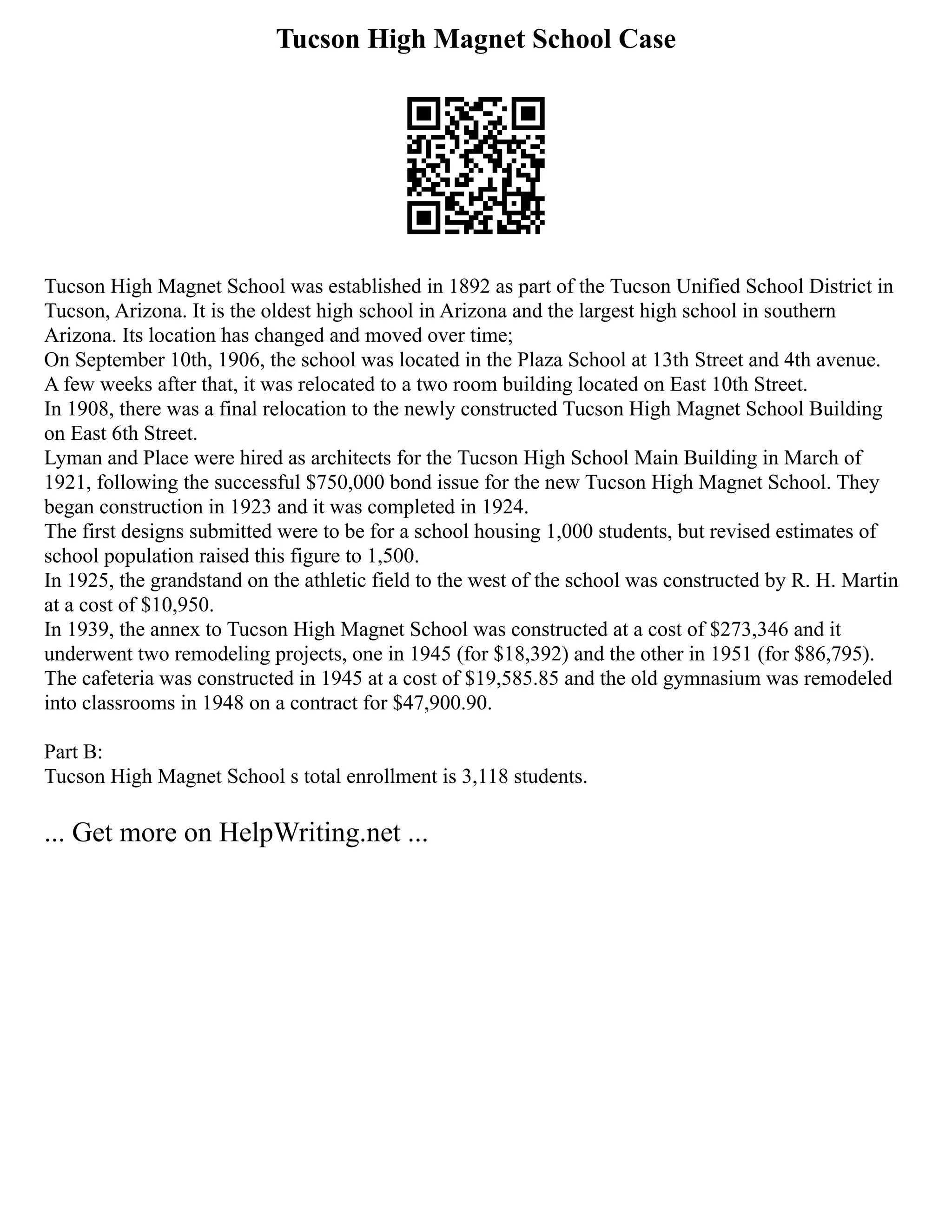 Tucson High Magnet School Case
Tucson High Magnet School was established in 1892 as part of the Tucson Unified School District in
Tucson, Arizona. It is the oldest high school in Arizona and the largest high school in southern
Arizona. Its location has changed and moved over time;
On September 10th, 1906, the school was located in the Plaza School at 13th Street and 4th avenue.
A few weeks after that, it was relocated to a two room building located on East 10th Street.
In 1908, there was a final relocation to the newly constructed Tucson High Magnet School Building
on East 6th Street.
Lyman and Place were hired as architects for the Tucson High School Main Building in March of
1921, following the successful $750,000 bond issue for the new Tucson High Magnet School. They
began construction in 1923 and it was completed in 1924.
The first designs submitted were to be for a school housing 1,000 students, but revised estimates of
school population raised this figure to 1,500.
In 1925, the grandstand on the athletic field to the west of the school was constructed by R. H. Martin
at a cost of $10,950.
In 1939, the annex to Tucson High Magnet School was constructed at a cost of $273,346 and it
underwent two remodeling projects, one in 1945 (for $18,392) and the other in 1951 (for $86,795).
The cafeteria was constructed in 1945 at a cost of $19,585.85 and the old gymnasium was remodeled
into classrooms in 1948 on a contract for $47,900.90.
Part B:
Tucson High Magnet School s total enrollment is 3,118 students.
... Get more on HelpWriting.net ...
 