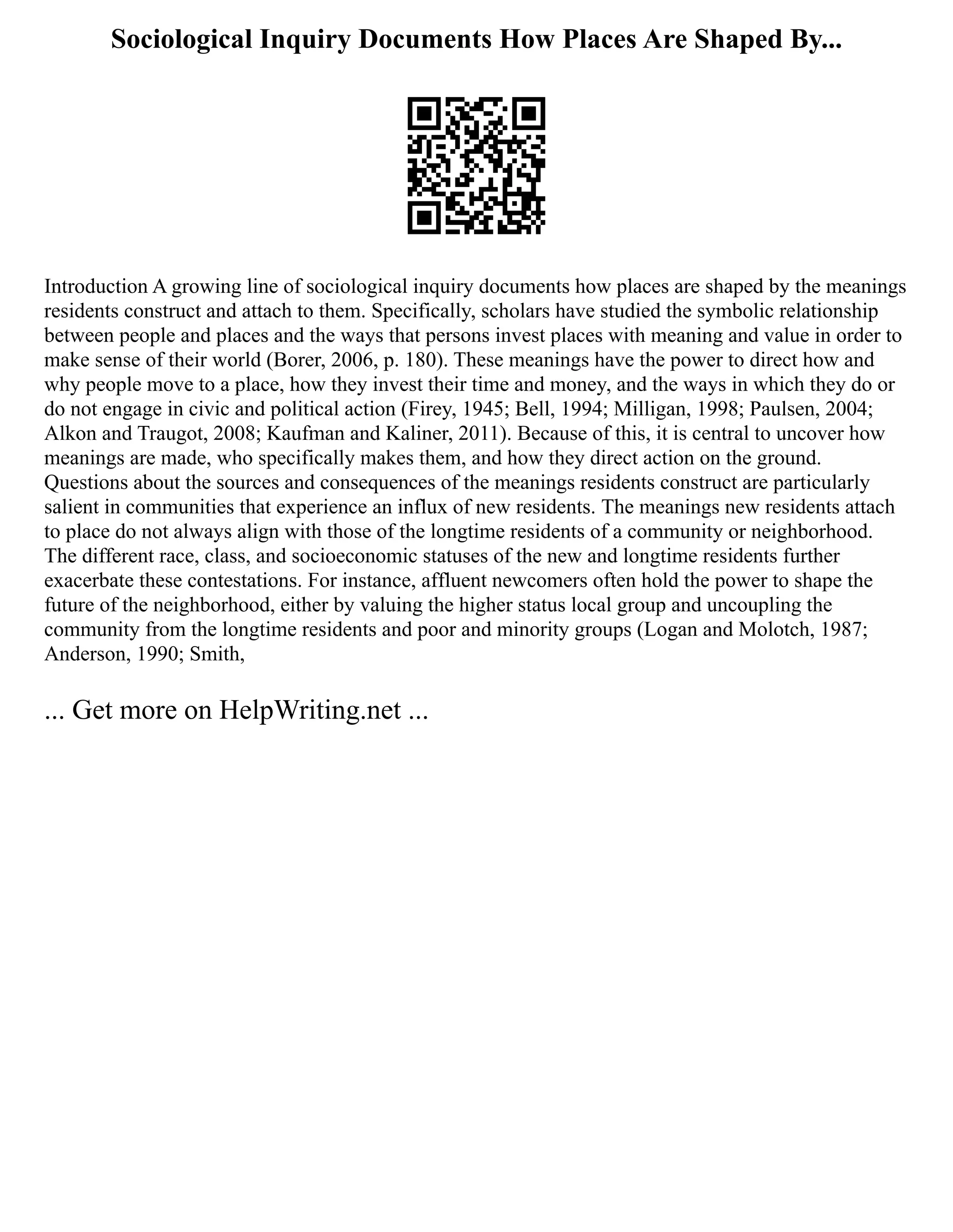 Sociological Inquiry Documents How Places Are Shaped By...
Introduction A growing line of sociological inquiry documents how places are shaped by the meanings
residents construct and attach to them. Specifically, scholars have studied the symbolic relationship
between people and places and the ways that persons invest places with meaning and value in order to
make sense of their world (Borer, 2006, p. 180). These meanings have the power to direct how and
why people move to a place, how they invest their time and money, and the ways in which they do or
do not engage in civic and political action (Firey, 1945; Bell, 1994; Milligan, 1998; Paulsen, 2004;
Alkon and Traugot, 2008; Kaufman and Kaliner, 2011). Because of this, it is central to uncover how
meanings are made, who specifically makes them, and how they direct action on the ground.
Questions about the sources and consequences of the meanings residents construct are particularly
salient in communities that experience an influx of new residents. The meanings new residents attach
to place do not always align with those of the longtime residents of a community or neighborhood.
The different race, class, and socioeconomic statuses of the new and longtime residents further
exacerbate these contestations. For instance, affluent newcomers often hold the power to shape the
future of the neighborhood, either by valuing the higher status local group and uncoupling the
community from the longtime residents and poor and minority groups (Logan and Molotch, 1987;
Anderson, 1990; Smith,
... Get more on HelpWriting.net ...
 