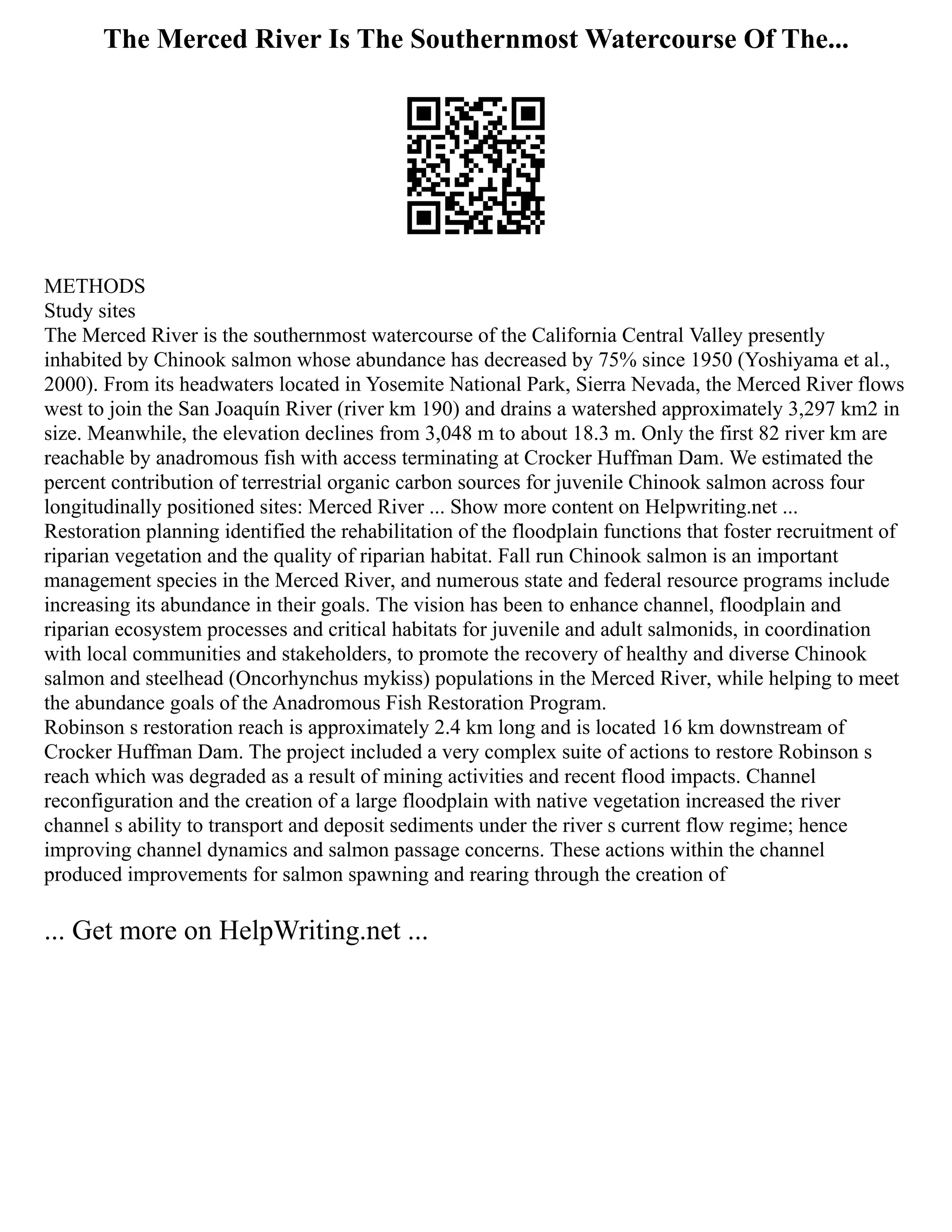 The Merced River Is The Southernmost Watercourse Of The...
METHODS
Study sites
The Merced River is the southernmost watercourse of the California Central Valley presently
inhabited by Chinook salmon whose abundance has decreased by 75% since 1950 (Yoshiyama et al.,
2000). From its headwaters located in Yosemite National Park, Sierra Nevada, the Merced River flows
west to join the San Joaquín River (river km 190) and drains a watershed approximately 3,297 km2 in
size. Meanwhile, the elevation declines from 3,048 m to about 18.3 m. Only the first 82 river km are
reachable by anadromous fish with access terminating at Crocker Huffman Dam. We estimated the
percent contribution of terrestrial organic carbon sources for juvenile Chinook salmon across four
longitudinally positioned sites: Merced River ... Show more content on Helpwriting.net ...
Restoration planning identified the rehabilitation of the floodplain functions that foster recruitment of
riparian vegetation and the quality of riparian habitat. Fall run Chinook salmon is an important
management species in the Merced River, and numerous state and federal resource programs include
increasing its abundance in their goals. The vision has been to enhance channel, floodplain and
riparian ecosystem processes and critical habitats for juvenile and adult salmonids, in coordination
with local communities and stakeholders, to promote the recovery of healthy and diverse Chinook
salmon and steelhead (Oncorhynchus mykiss) populations in the Merced River, while helping to meet
the abundance goals of the Anadromous Fish Restoration Program.
Robinson s restoration reach is approximately 2.4 km long and is located 16 km downstream of
Crocker Huffman Dam. The project included a very complex suite of actions to restore Robinson s
reach which was degraded as a result of mining activities and recent flood impacts. Channel
reconfiguration and the creation of a large floodplain with native vegetation increased the river
channel s ability to transport and deposit sediments under the river s current flow regime; hence
improving channel dynamics and salmon passage concerns. These actions within the channel
produced improvements for salmon spawning and rearing through the creation of
... Get more on HelpWriting.net ...
 