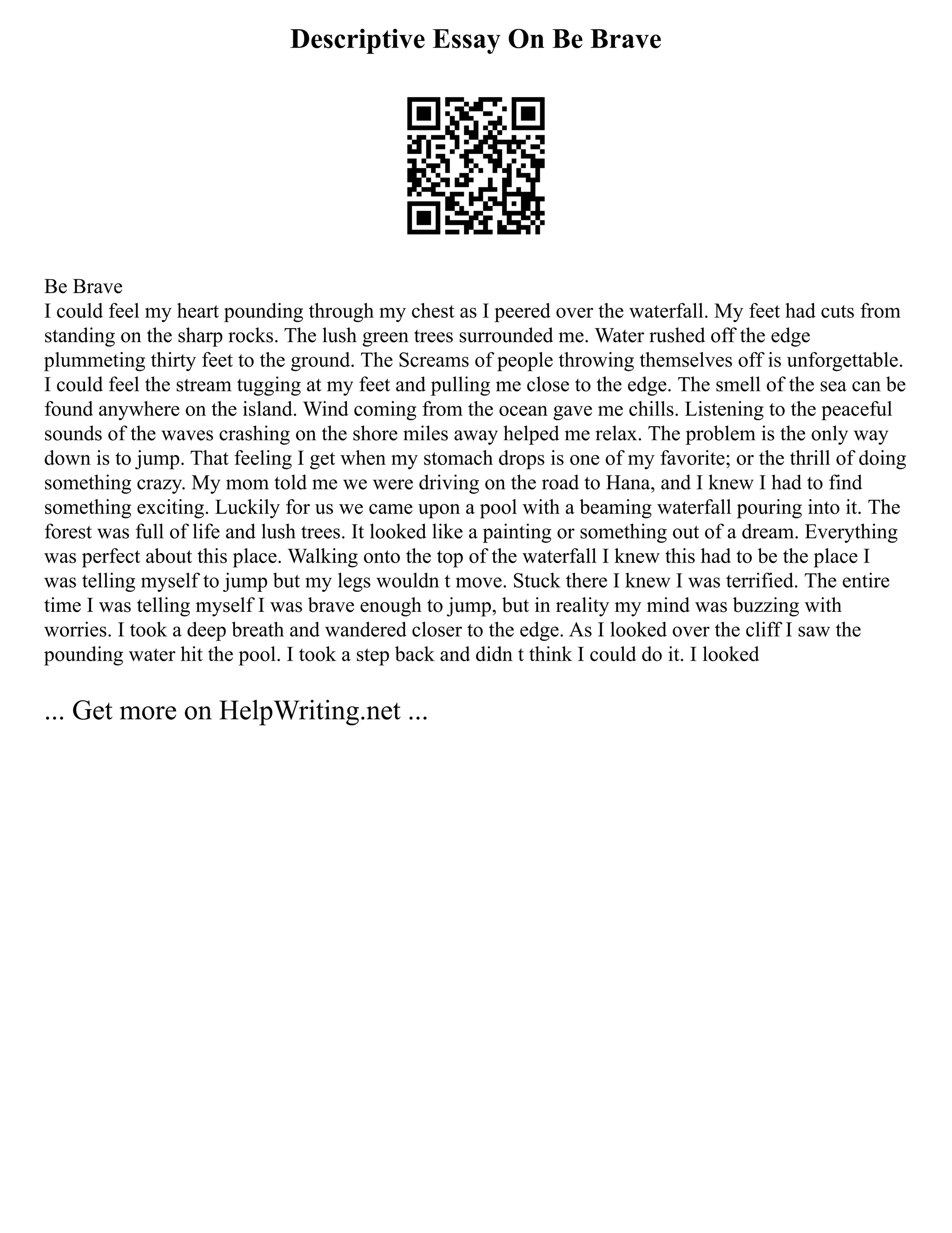 Descriptive Essay On Be Brave
Be Brave
I could feel my heart pounding through my chest as I peered over the waterfall. My feet had cuts from
standing on the sharp rocks. The lush green trees surrounded me. Water rushed off the edge
plummeting thirty feet to the ground. The Screams of people throwing themselves off is unforgettable.
I could feel the stream tugging at my feet and pulling me close to the edge. The smell of the sea can be
found anywhere on the island. Wind coming from the ocean gave me chills. Listening to the peaceful
sounds of the waves crashing on the shore miles away helped me relax. The problem is the only way
down is to jump. That feeling I get when my stomach drops is one of my favorite; or the thrill of doing
something crazy. My mom told me we were driving on the road to Hana, and I knew I had to find
something exciting. Luckily for us we came upon a pool with a beaming waterfall pouring into it. The
forest was full of life and lush trees. It looked like a painting or something out of a dream. Everything
was perfect about this place. Walking onto the top of the waterfall I knew this had to be the place I
was telling myself to jump but my legs wouldn t move. Stuck there I knew I was terrified. The entire
time I was telling myself I was brave enough to jump, but in reality my mind was buzzing with
worries. I took a deep breath and wandered closer to the edge. As I looked over the cliff I saw the
pounding water hit the pool. I took a step back and didn t think I could do it. I looked
... Get more on HelpWriting.net ...
 