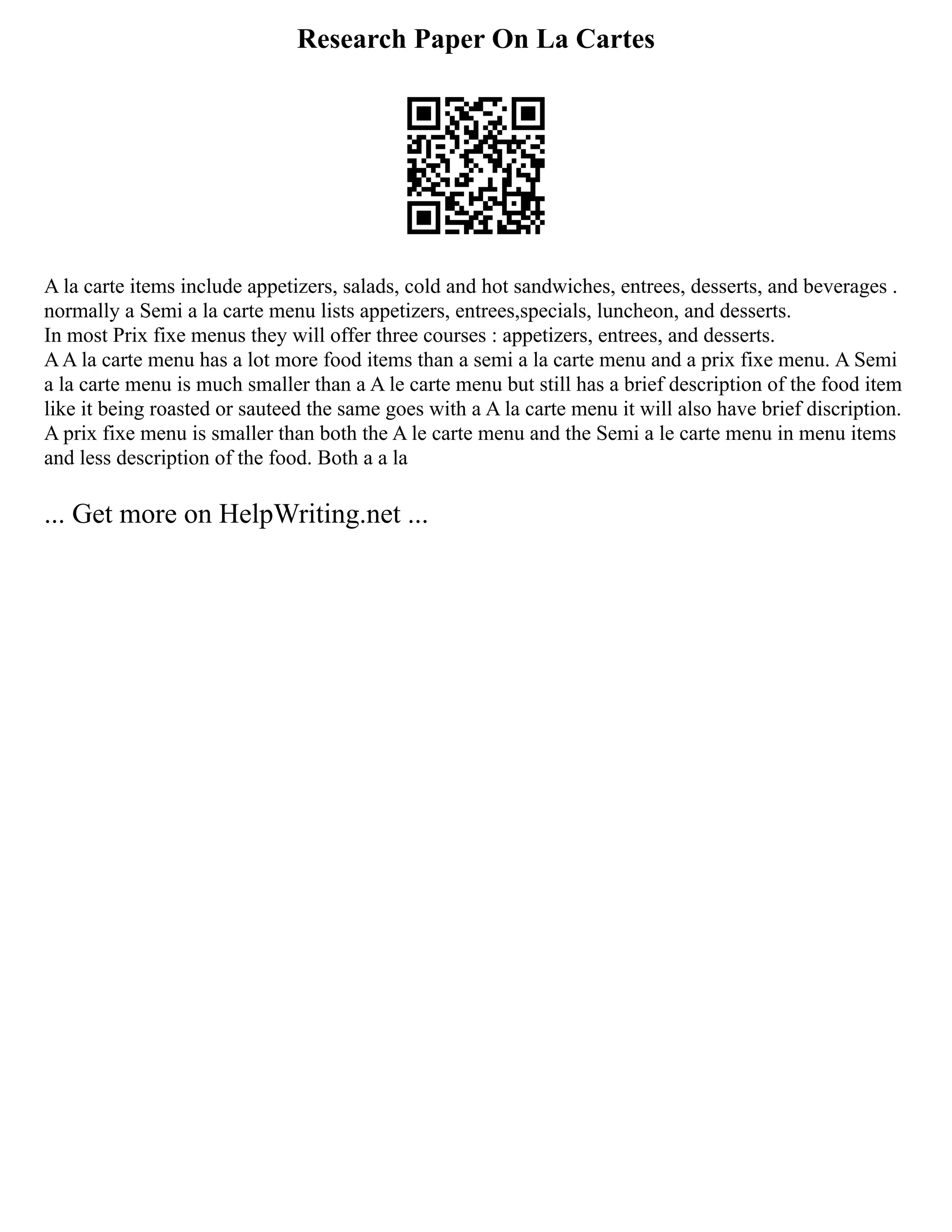 Research Paper On La Cartes
A la carte items include appetizers, salads, cold and hot sandwiches, entrees, desserts, and beverages .
normally a Semi a la carte menu lists appetizers, entrees,specials, luncheon, and desserts.
In most Prix fixe menus they will offer three courses : appetizers, entrees, and desserts.
AA la carte menu has a lot more food items than a semi a la carte menu and a prix fixe menu. A Semi
a la carte menu is much smaller than a A le carte menu but still has a brief description of the food item
like it being roasted or sauteed the same goes with a A la carte menu it will also have brief discription.
A prix fixe menu is smaller than both the A le carte menu and the Semi a le carte menu in menu items
and less description of the food. Both a a la
... Get more on HelpWriting.net ...
 