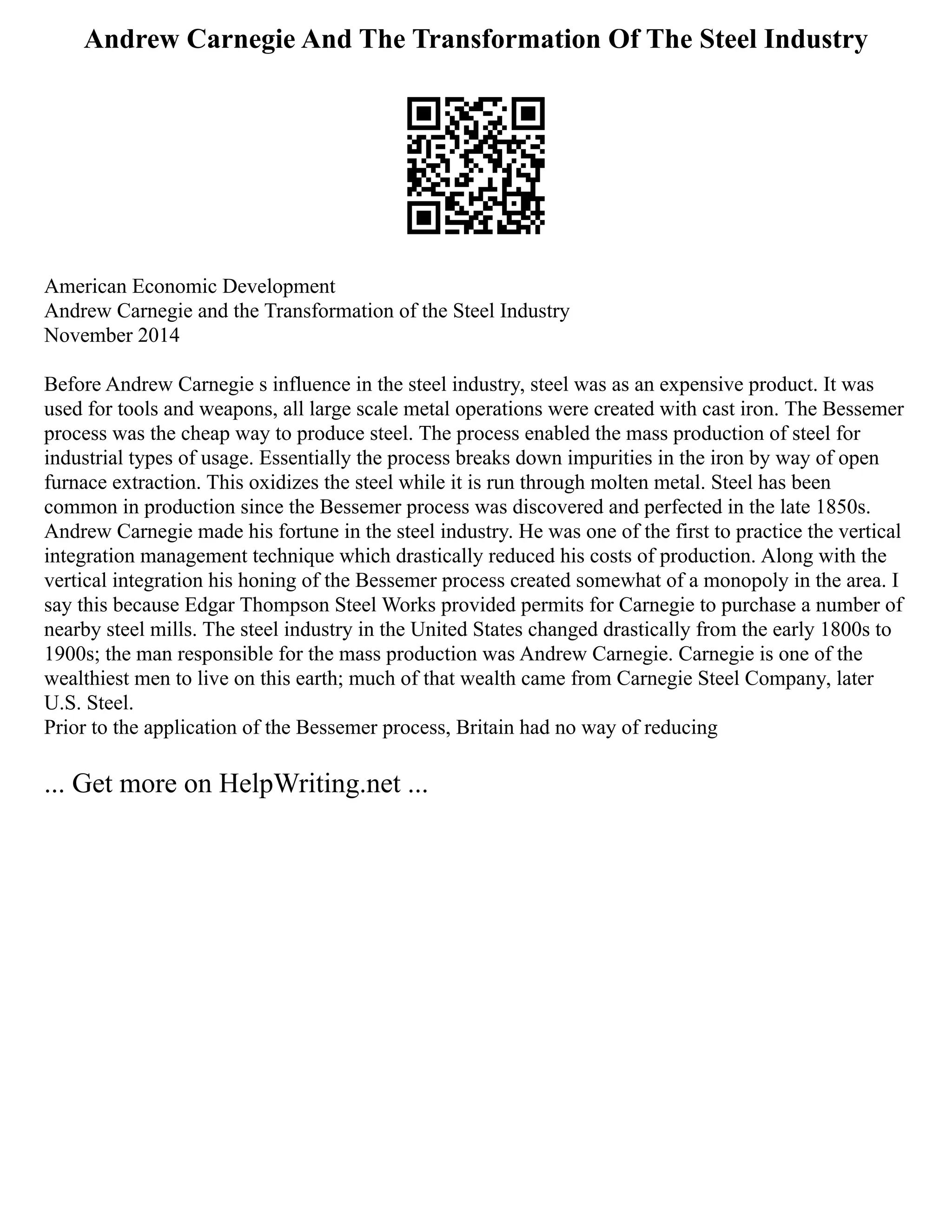 Andrew Carnegie And The Transformation Of The Steel Industry
American Economic Development
Andrew Carnegie and the Transformation of the Steel Industry
November 2014
Before Andrew Carnegie s influence in the steel industry, steel was as an expensive product. It was
used for tools and weapons, all large scale metal operations were created with cast iron. The Bessemer
process was the cheap way to produce steel. The process enabled the mass production of steel for
industrial types of usage. Essentially the process breaks down impurities in the iron by way of open
furnace extraction. This oxidizes the steel while it is run through molten metal. Steel has been
common in production since the Bessemer process was discovered and perfected in the late 1850s.
Andrew Carnegie made his fortune in the steel industry. He was one of the first to practice the vertical
integration management technique which drastically reduced his costs of production. Along with the
vertical integration his honing of the Bessemer process created somewhat of a monopoly in the area. I
say this because Edgar Thompson Steel Works provided permits for Carnegie to purchase a number of
nearby steel mills. The steel industry in the United States changed drastically from the early 1800s to
1900s; the man responsible for the mass production was Andrew Carnegie. Carnegie is one of the
wealthiest men to live on this earth; much of that wealth came from Carnegie Steel Company, later
U.S. Steel.
Prior to the application of the Bessemer process, Britain had no way of reducing
... Get more on HelpWriting.net ...
 