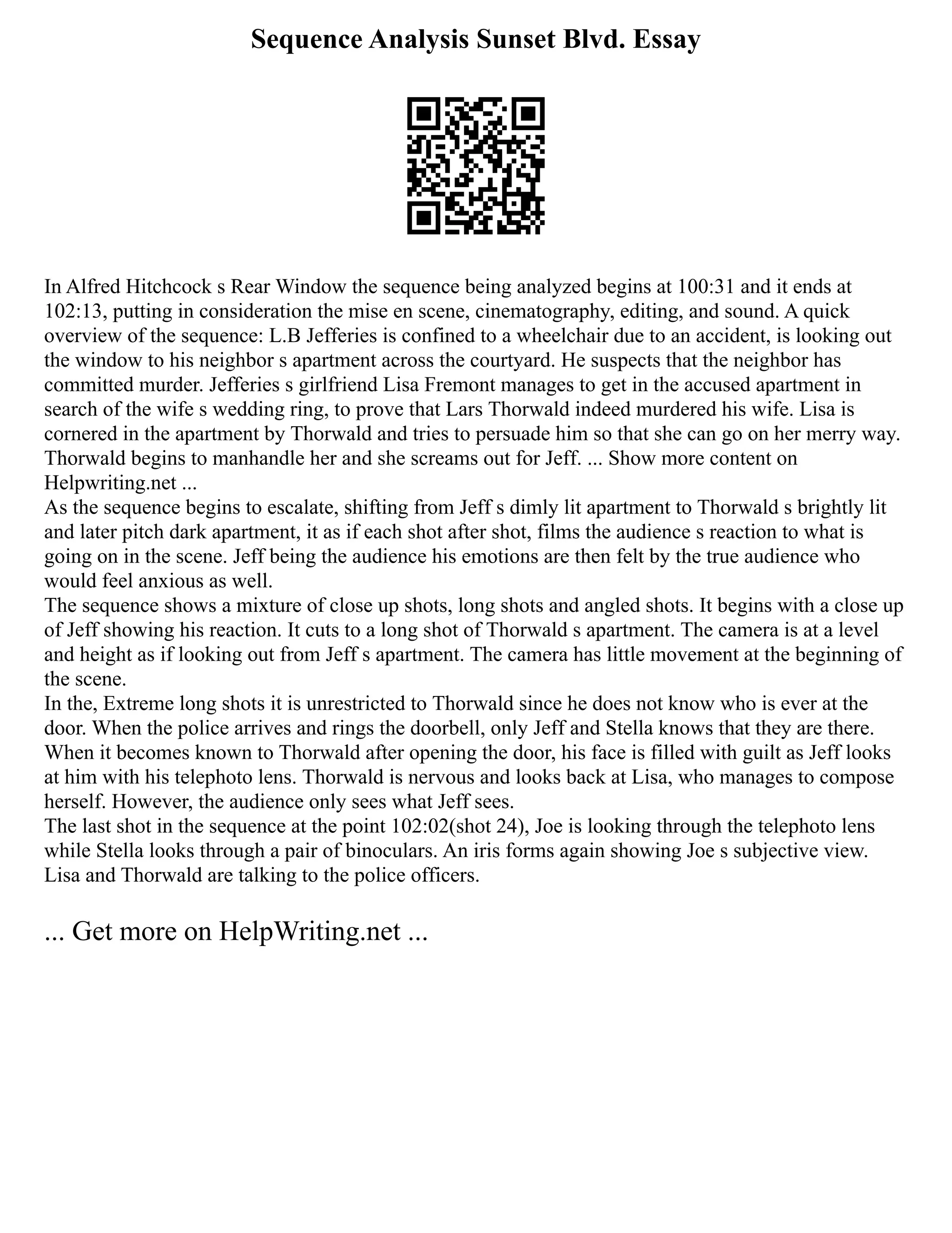 Sequence Analysis Sunset Blvd. Essay
In Alfred Hitchcock s Rear Window the sequence being analyzed begins at 100:31 and it ends at
102:13, putting in consideration the mise en scene, cinematography, editing, and sound. A quick
overview of the sequence: L.B Jefferies is confined to a wheelchair due to an accident, is looking out
the window to his neighbor s apartment across the courtyard. He suspects that the neighbor has
committed murder. Jefferies s girlfriend Lisa Fremont manages to get in the accused apartment in
search of the wife s wedding ring, to prove that Lars Thorwald indeed murdered his wife. Lisa is
cornered in the apartment by Thorwald and tries to persuade him so that she can go on her merry way.
Thorwald begins to manhandle her and she screams out for Jeff. ... Show more content on
Helpwriting.net ...
As the sequence begins to escalate, shifting from Jeff s dimly lit apartment to Thorwald s brightly lit
and later pitch dark apartment, it as if each shot after shot, films the audience s reaction to what is
going on in the scene. Jeff being the audience his emotions are then felt by the true audience who
would feel anxious as well.
The sequence shows a mixture of close up shots, long shots and angled shots. It begins with a close up
of Jeff showing his reaction. It cuts to a long shot of Thorwald s apartment. The camera is at a level
and height as if looking out from Jeff s apartment. The camera has little movement at the beginning of
the scene.
In the, Extreme long shots it is unrestricted to Thorwald since he does not know who is ever at the
door. When the police arrives and rings the doorbell, only Jeff and Stella knows that they are there.
When it becomes known to Thorwald after opening the door, his face is filled with guilt as Jeff looks
at him with his telephoto lens. Thorwald is nervous and looks back at Lisa, who manages to compose
herself. However, the audience only sees what Jeff sees.
The last shot in the sequence at the point 102:02(shot 24), Joe is looking through the telephoto lens
while Stella looks through a pair of binoculars. An iris forms again showing Joe s subjective view.
Lisa and Thorwald are talking to the police officers.
... Get more on HelpWriting.net ...
 