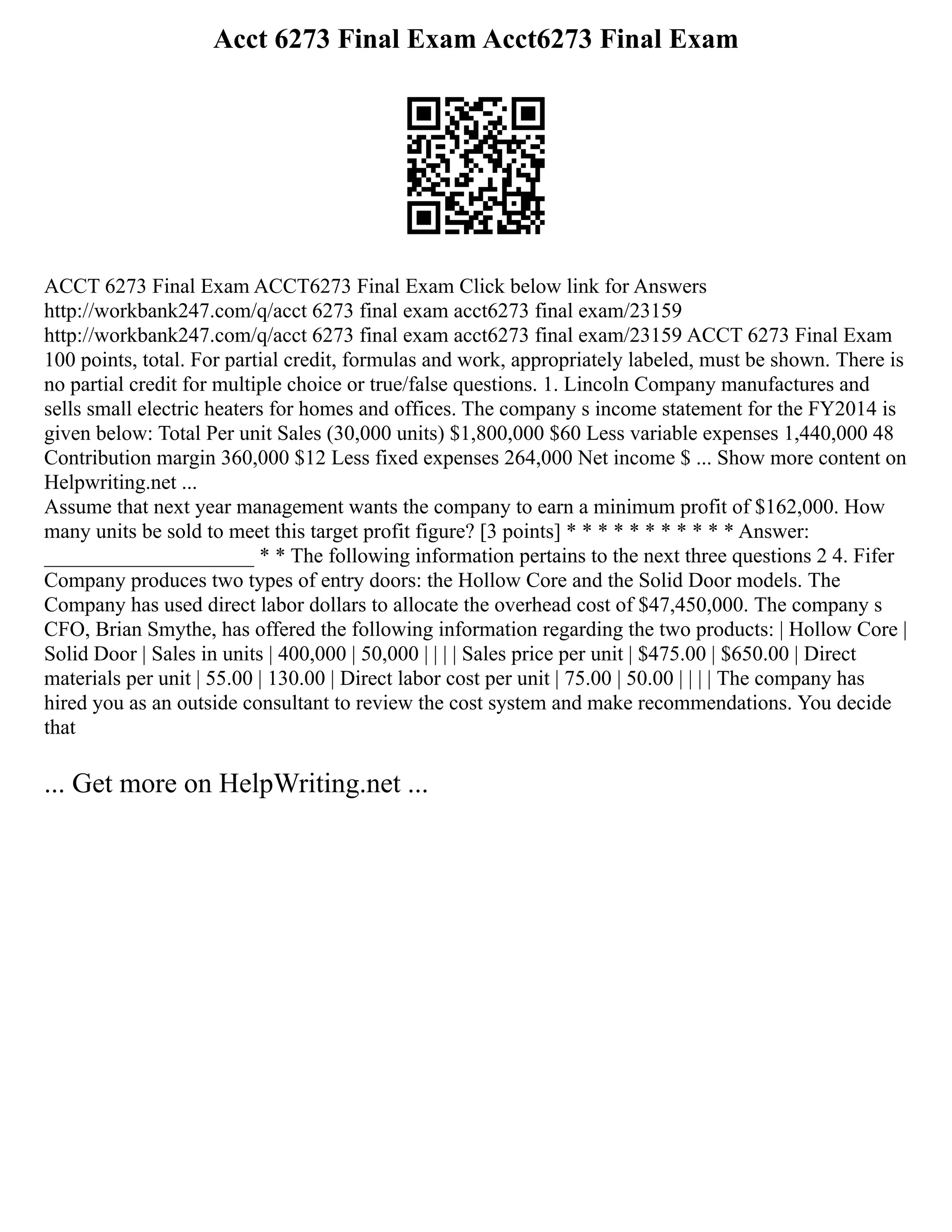 Acct 6273 Final Exam Acct6273 Final Exam
ACCT 6273 Final Exam ACCT6273 Final Exam Click below link for Answers
http://workbank247.com/q/acct 6273 final exam acct6273 final exam/23159
http://workbank247.com/q/acct 6273 final exam acct6273 final exam/23159 ACCT 6273 Final Exam
100 points, total. For partial credit, formulas and work, appropriately labeled, must be shown. There is
no partial credit for multiple choice or true/false questions. 1. Lincoln Company manufactures and
sells small electric heaters for homes and offices. The company s income statement for the FY2014 is
given below: Total Per unit Sales (30,000 units) $1,800,000 $60 Less variable expenses 1,440,000 48
Contribution margin 360,000 $12 Less fixed expenses 264,000 Net income $ ... Show more content on
Helpwriting.net ...
Assume that next year management wants the company to earn a minimum profit of $162,000. How
many units be sold to meet this target profit figure? [3 points] * * * * * * * * * * * Answer:
____________________ * * The following information pertains to the next three questions 2 4. Fifer
Company produces two types of entry doors: the Hollow Core and the Solid Door models. The
Company has used direct labor dollars to allocate the overhead cost of $47,450,000. The company s
CFO, Brian Smythe, has offered the following information regarding the two products: | Hollow Core |
Solid Door | Sales in units | 400,000 | 50,000 | | | | Sales price per unit | $475.00 | $650.00 | Direct
materials per unit | 55.00 | 130.00 | Direct labor cost per unit | 75.00 | 50.00 | | | | The company has
hired you as an outside consultant to review the cost system and make recommendations. You decide
that
... Get more on HelpWriting.net ...
 