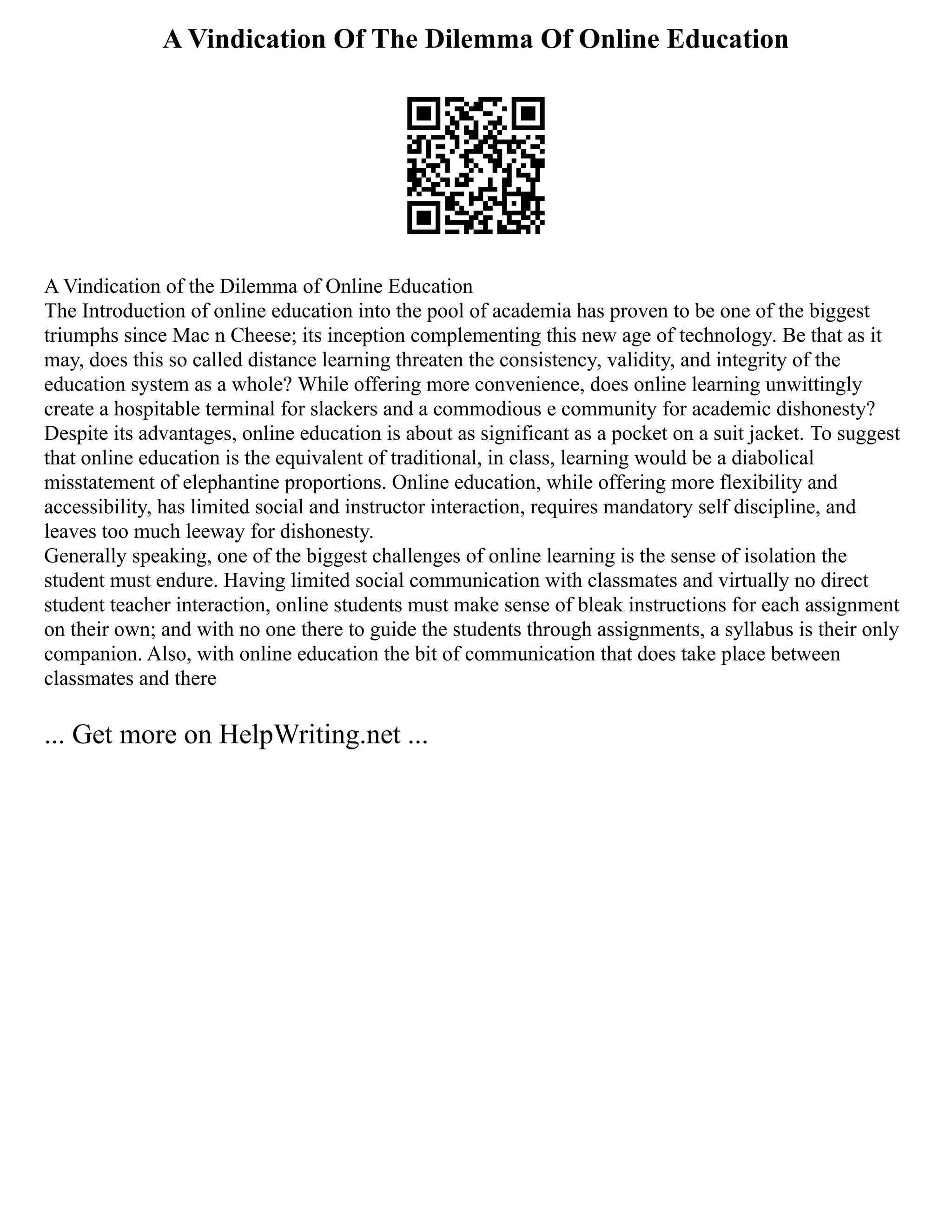 A Vindication Of The Dilemma Of Online Education
A Vindication of the Dilemma of Online Education
The Introduction of online education into the pool of academia has proven to be one of the biggest
triumphs since Mac n Cheese; its inception complementing this new age of technology. Be that as it
may, does this so called distance learning threaten the consistency, validity, and integrity of the
education system as a whole? While offering more convenience, does online learning unwittingly
create a hospitable terminal for slackers and a commodious e community for academic dishonesty?
Despite its advantages, online education is about as significant as a pocket on a suit jacket. To suggest
that online education is the equivalent of traditional, in class, learning would be a diabolical
misstatement of elephantine proportions. Online education, while offering more flexibility and
accessibility, has limited social and instructor interaction, requires mandatory self discipline, and
leaves too much leeway for dishonesty.
Generally speaking, one of the biggest challenges of online learning is the sense of isolation the
student must endure. Having limited social communication with classmates and virtually no direct
student teacher interaction, online students must make sense of bleak instructions for each assignment
on their own; and with no one there to guide the students through assignments, a syllabus is their only
companion. Also, with online education the bit of communication that does take place between
classmates and there
... Get more on HelpWriting.net ...
 