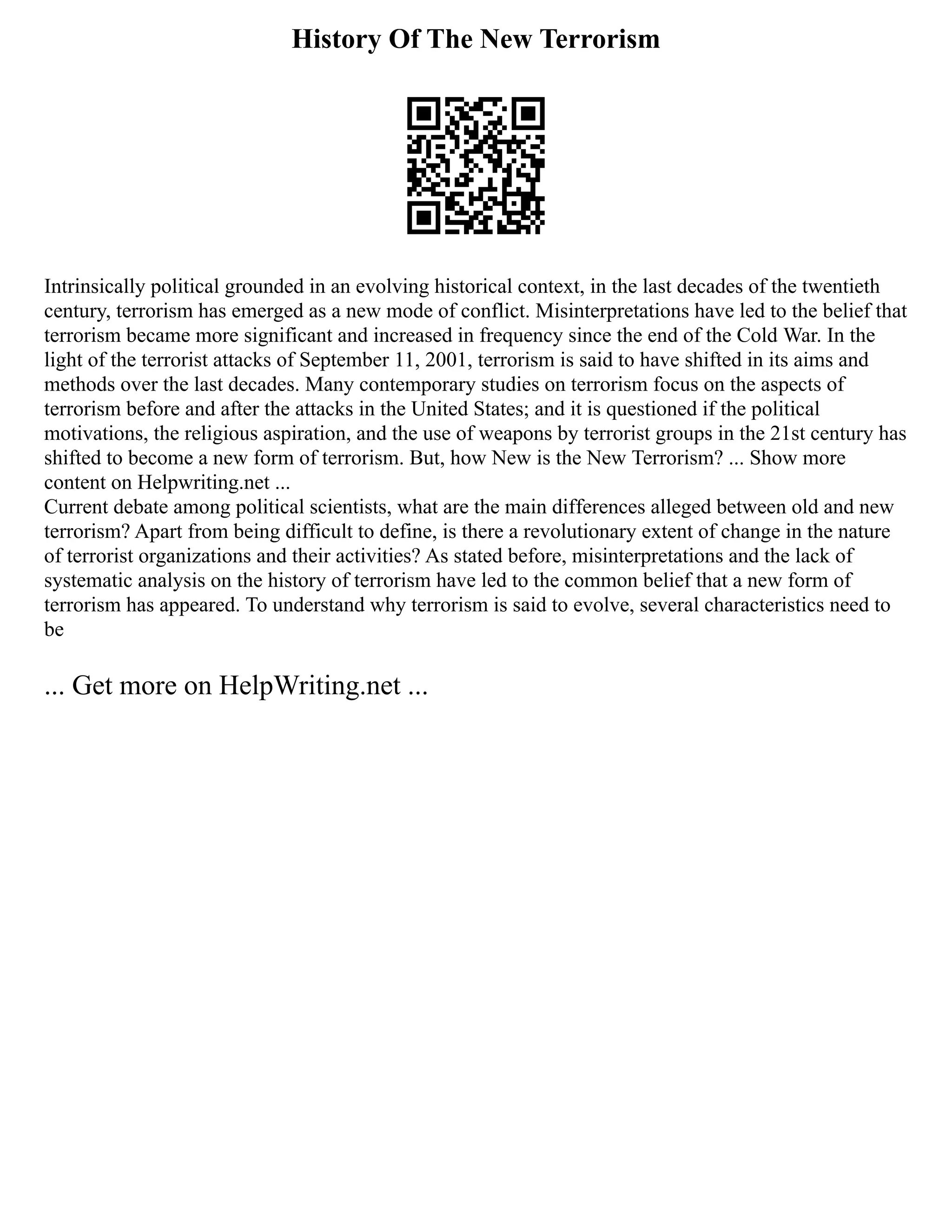 History Of The New Terrorism
Intrinsically political grounded in an evolving historical context, in the last decades of the twentieth
century, terrorism has emerged as a new mode of conflict. Misinterpretations have led to the belief that
terrorism became more significant and increased in frequency since the end of the Cold War. In the
light of the terrorist attacks of September 11, 2001, terrorism is said to have shifted in its aims and
methods over the last decades. Many contemporary studies on terrorism focus on the aspects of
terrorism before and after the attacks in the United States; and it is questioned if the political
motivations, the religious aspiration, and the use of weapons by terrorist groups in the 21st century has
shifted to become a new form of terrorism. But, how New is the New Terrorism? ... Show more
content on Helpwriting.net ...
Current debate among political scientists, what are the main differences alleged between old and new
terrorism? Apart from being difficult to define, is there a revolutionary extent of change in the nature
of terrorist organizations and their activities? As stated before, misinterpretations and the lack of
systematic analysis on the history of terrorism have led to the common belief that a new form of
terrorism has appeared. To understand why terrorism is said to evolve, several characteristics need to
be
... Get more on HelpWriting.net ...
 