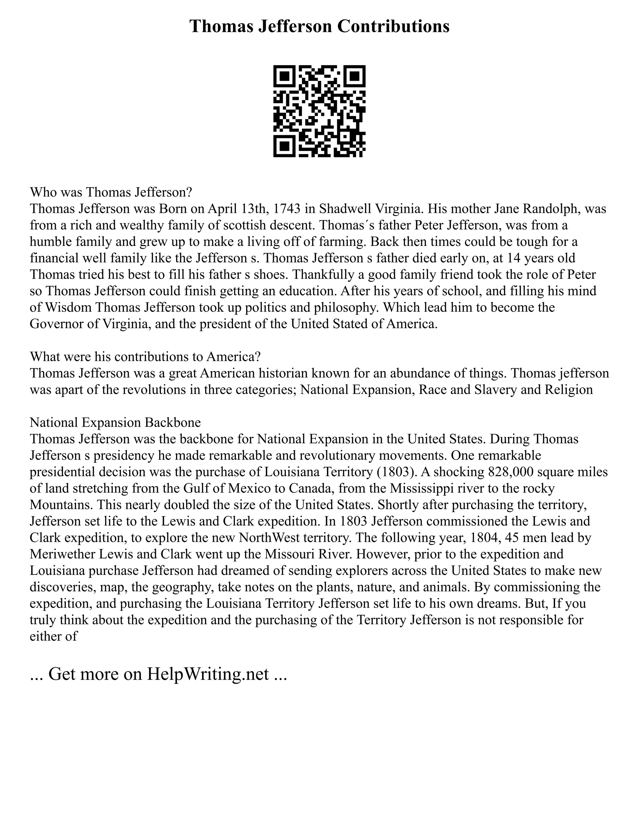 Thomas Jefferson Contributions
Who was Thomas Jefferson?
Thomas Jefferson was Born on April 13th, 1743 in Shadwell Virginia. His mother Jane Randolph, was
from a rich and wealthy family of scottish descent. Thomas´s father Peter Jefferson, was from a
humble family and grew up to make a living off of farming. Back then times could be tough for a
financial well family like the Jefferson s. Thomas Jefferson s father died early on, at 14 years old
Thomas tried his best to fill his father s shoes. Thankfully a good family friend took the role of Peter
so Thomas Jefferson could finish getting an education. After his years of school, and filling his mind
of Wisdom Thomas Jefferson took up politics and philosophy. Which lead him to become the
Governor of Virginia, and the president of the United Stated of America.
What were his contributions to America?
Thomas Jefferson was a great American historian known for an abundance of things. Thomas jefferson
was apart of the revolutions in three categories; National Expansion, Race and Slavery and Religion
National Expansion Backbone
Thomas Jefferson was the backbone for National Expansion in the United States. During Thomas
Jefferson s presidency he made remarkable and revolutionary movements. One remarkable
presidential decision was the purchase of Louisiana Territory (1803). A shocking 828,000 square miles
of land stretching from the Gulf of Mexico to Canada, from the Mississippi river to the rocky
Mountains. This nearly doubled the size of the United States. Shortly after purchasing the territory,
Jefferson set life to the Lewis and Clark expedition. In 1803 Jefferson commissioned the Lewis and
Clark expedition, to explore the new NorthWest territory. The following year, 1804, 45 men lead by
Meriwether Lewis and Clark went up the Missouri River. However, prior to the expedition and
Louisiana purchase Jefferson had dreamed of sending explorers across the United States to make new
discoveries, map, the geography, take notes on the plants, nature, and animals. By commissioning the
expedition, and purchasing the Louisiana Territory Jefferson set life to his own dreams. But, If you
truly think about the expedition and the purchasing of the Territory Jefferson is not responsible for
either of
... Get more on HelpWriting.net ...
 