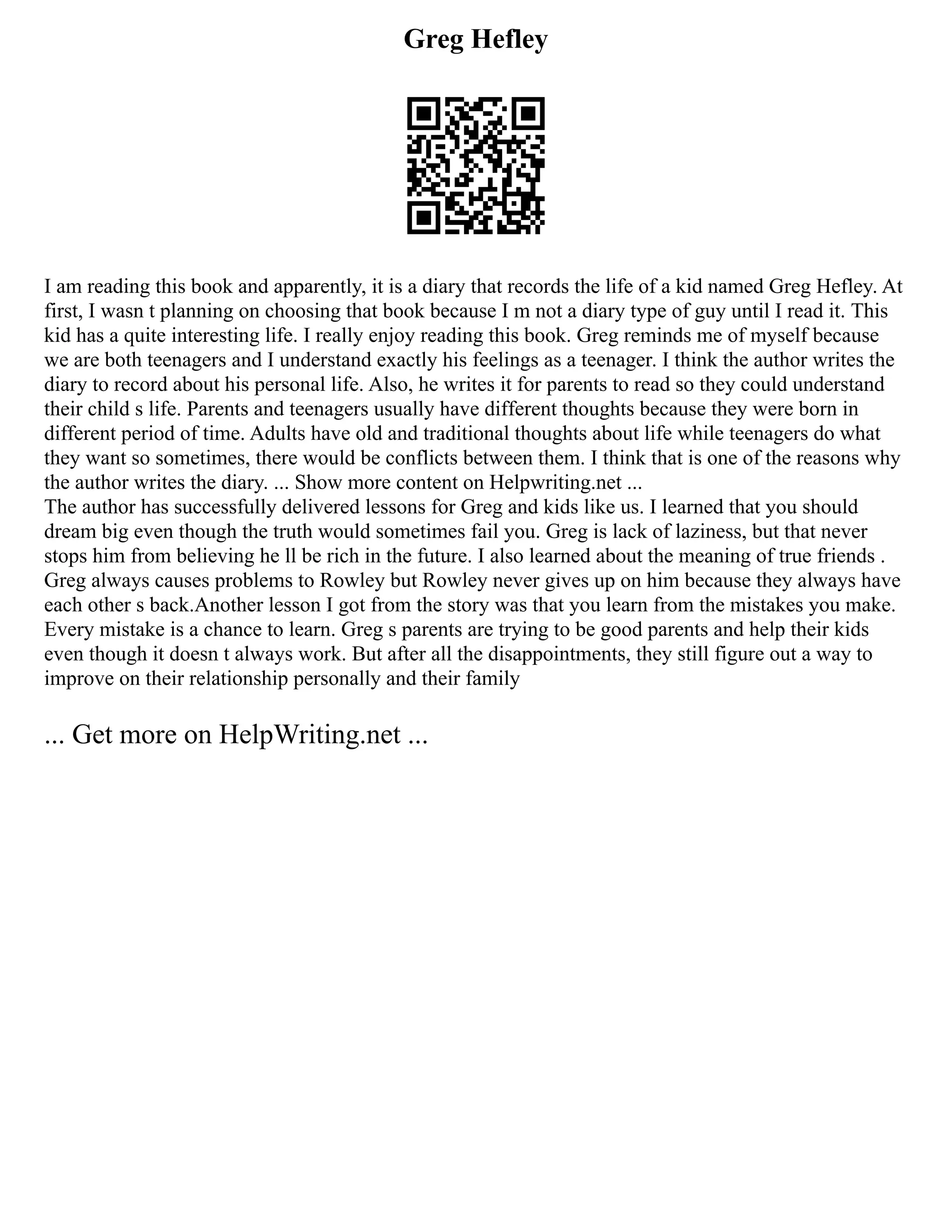 Greg Hefley
I am reading this book and apparently, it is a diary that records the life of a kid named Greg Hefley. At
first, I wasn t planning on choosing that book because I m not a diary type of guy until I read it. This
kid has a quite interesting life. I really enjoy reading this book. Greg reminds me of myself because
we are both teenagers and I understand exactly his feelings as a teenager. I think the author writes the
diary to record about his personal life. Also, he writes it for parents to read so they could understand
their child s life. Parents and teenagers usually have different thoughts because they were born in
different period of time. Adults have old and traditional thoughts about life while teenagers do what
they want so sometimes, there would be conflicts between them. I think that is one of the reasons why
the author writes the diary. ... Show more content on Helpwriting.net ...
The author has successfully delivered lessons for Greg and kids like us. I learned that you should
dream big even though the truth would sometimes fail you. Greg is lack of laziness, but that never
stops him from believing he ll be rich in the future. I also learned about the meaning of true friends .
Greg always causes problems to Rowley but Rowley never gives up on him because they always have
each other s back.Another lesson I got from the story was that you learn from the mistakes you make.
Every mistake is a chance to learn. Greg s parents are trying to be good parents and help their kids
even though it doesn t always work. But after all the disappointments, they still figure out a way to
improve on their relationship personally and their family
... Get more on HelpWriting.net ...
 