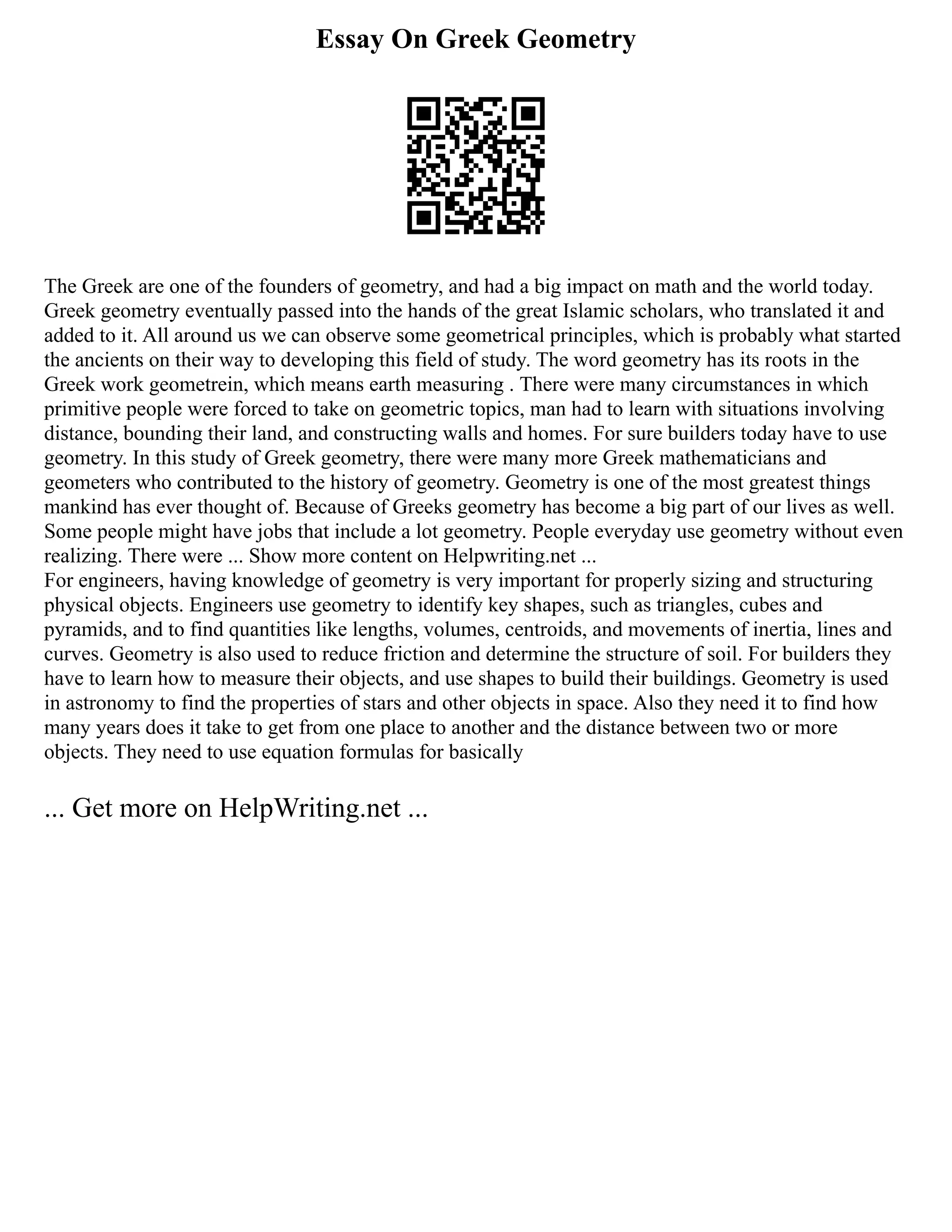 Essay On Greek Geometry
The Greek are one of the founders of geometry, and had a big impact on math and the world today.
Greek geometry eventually passed into the hands of the great Islamic scholars, who translated it and
added to it. All around us we can observe some geometrical principles, which is probably what started
the ancients on their way to developing this field of study. The word geometry has its roots in the
Greek work geometrein, which means earth measuring . There were many circumstances in which
primitive people were forced to take on geometric topics, man had to learn with situations involving
distance, bounding their land, and constructing walls and homes. For sure builders today have to use
geometry. In this study of Greek geometry, there were many more Greek mathematicians and
geometers who contributed to the history of geometry. Geometry is one of the most greatest things
mankind has ever thought of. Because of Greeks geometry has become a big part of our lives as well.
Some people might have jobs that include a lot geometry. People everyday use geometry without even
realizing. There were ... Show more content on Helpwriting.net ...
For engineers, having knowledge of geometry is very important for properly sizing and structuring
physical objects. Engineers use geometry to identify key shapes, such as triangles, cubes and
pyramids, and to find quantities like lengths, volumes, centroids, and movements of inertia, lines and
curves. Geometry is also used to reduce friction and determine the structure of soil. For builders they
have to learn how to measure their objects, and use shapes to build their buildings. Geometry is used
in astronomy to find the properties of stars and other objects in space. Also they need it to find how
many years does it take to get from one place to another and the distance between two or more
objects. They need to use equation formulas for basically
... Get more on HelpWriting.net ...
 