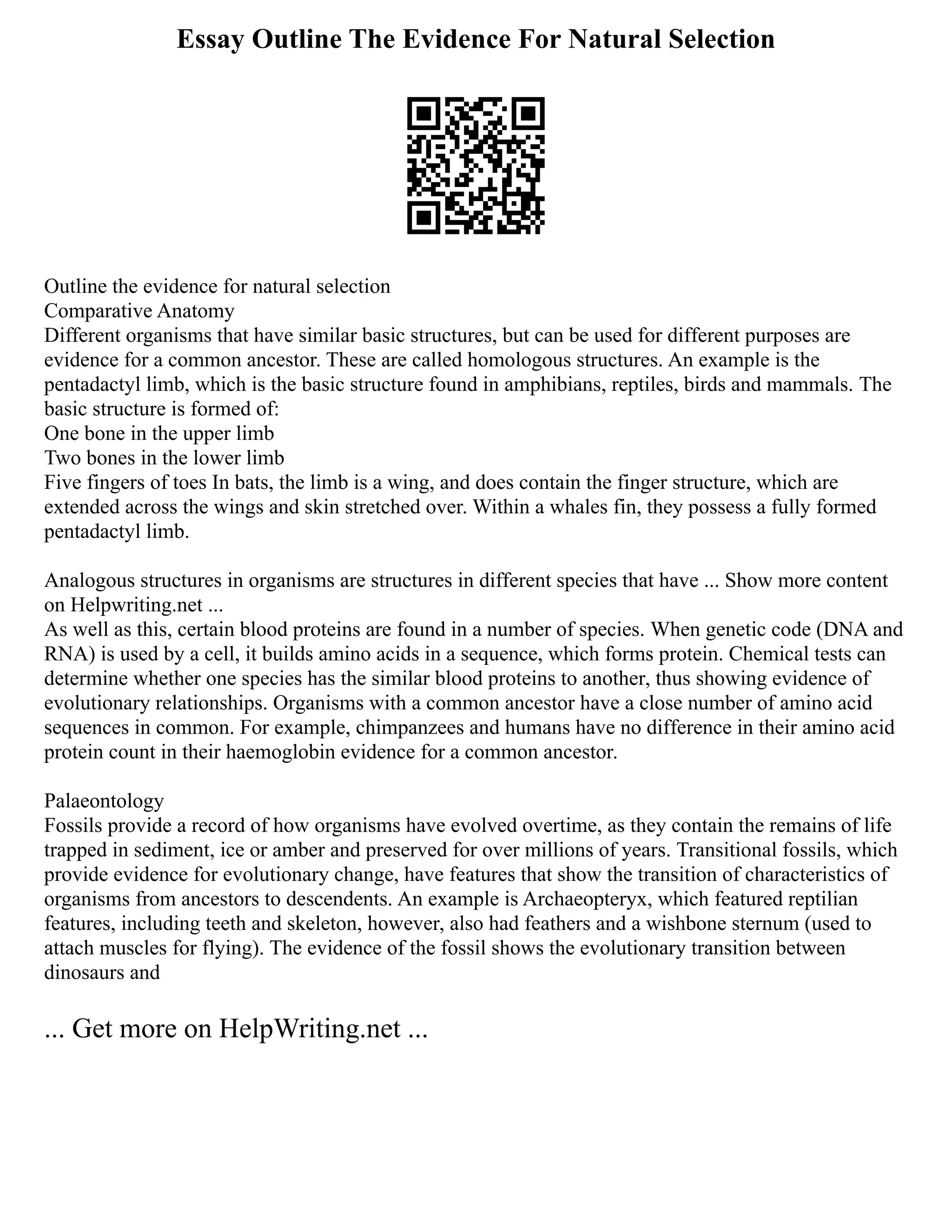 Essay Outline The Evidence For Natural Selection
Outline the evidence for natural selection
Comparative Anatomy
Different organisms that have similar basic structures, but can be used for different purposes are
evidence for a common ancestor. These are called homologous structures. An example is the
pentadactyl limb, which is the basic structure found in amphibians, reptiles, birds and mammals. The
basic structure is formed of:
One bone in the upper limb
Two bones in the lower limb
Five fingers of toes In bats, the limb is a wing, and does contain the finger structure, which are
extended across the wings and skin stretched over. Within a whales fin, they possess a fully formed
pentadactyl limb.
Analogous structures in organisms are structures in different species that have ... Show more content
on Helpwriting.net ...
As well as this, certain blood proteins are found in a number of species. When genetic code (DNA and
RNA) is used by a cell, it builds amino acids in a sequence, which forms protein. Chemical tests can
determine whether one species has the similar blood proteins to another, thus showing evidence of
evolutionary relationships. Organisms with a common ancestor have a close number of amino acid
sequences in common. For example, chimpanzees and humans have no difference in their amino acid
protein count in their haemoglobin evidence for a common ancestor.
Palaeontology
Fossils provide a record of how organisms have evolved overtime, as they contain the remains of life
trapped in sediment, ice or amber and preserved for over millions of years. Transitional fossils, which
provide evidence for evolutionary change, have features that show the transition of characteristics of
organisms from ancestors to descendents. An example is Archaeopteryx, which featured reptilian
features, including teeth and skeleton, however, also had feathers and a wishbone sternum (used to
attach muscles for flying). The evidence of the fossil shows the evolutionary transition between
dinosaurs and
... Get more on HelpWriting.net ...
 