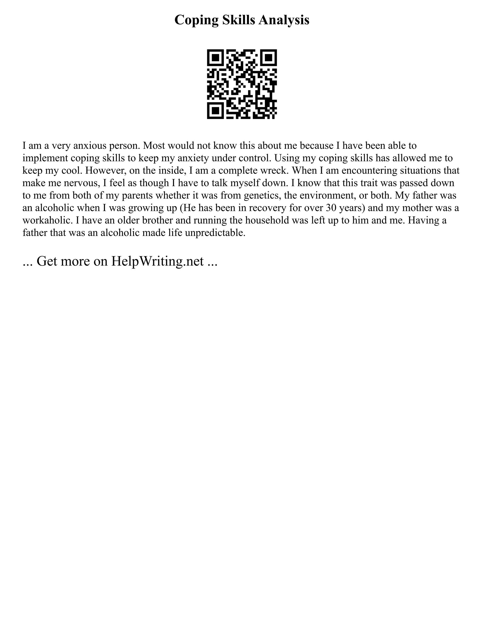 Coping Skills Analysis
I am a very anxious person. Most would not know this about me because I have been able to
implement coping skills to keep my anxiety under control. Using my coping skills has allowed me to
keep my cool. However, on the inside, I am a complete wreck. When I am encountering situations that
make me nervous, I feel as though I have to talk myself down. I know that this trait was passed down
to me from both of my parents whether it was from genetics, the environment, or both. My father was
an alcoholic when I was growing up (He has been in recovery for over 30 years) and my mother was a
workaholic. I have an older brother and running the household was left up to him and me. Having a
father that was an alcoholic made life unpredictable.
... Get more on HelpWriting.net ...
 