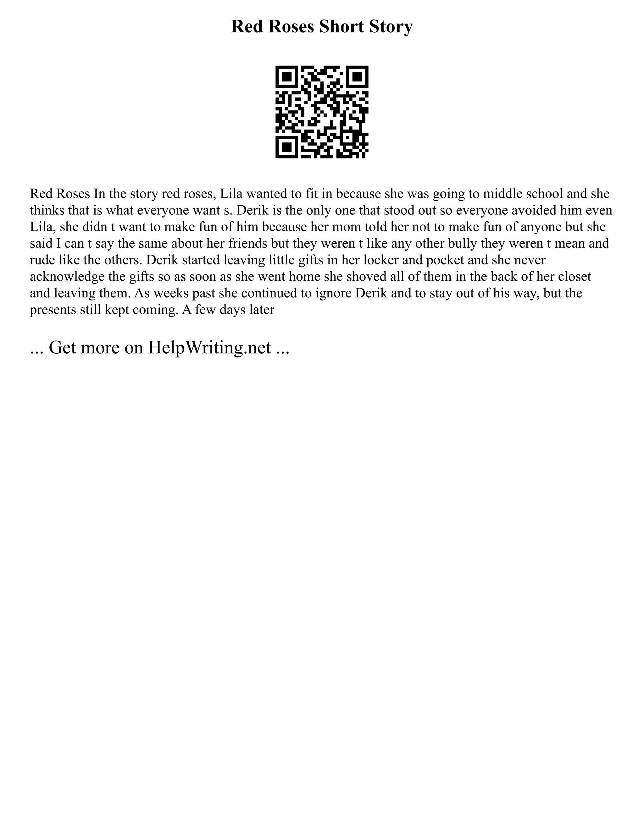 Red Roses Short Story
Red Roses In the story red roses, Lila wanted to fit in because she was going to middle school and she
thinks that is what everyone want s. Derik is the only one that stood out so everyone avoided him even
Lila, she didn t want to make fun of him because her mom told her not to make fun of anyone but she
said I can t say the same about her friends but they weren t like any other bully they weren t mean and
rude like the others. Derik started leaving little gifts in her locker and pocket and she never
acknowledge the gifts so as soon as she went home she shoved all of them in the back of her closet
and leaving them. As weeks past she continued to ignore Derik and to stay out of his way, but the
presents still kept coming. A few days later
... Get more on HelpWriting.net ...
 
